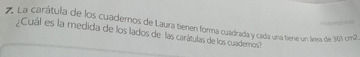 Matemáticas 
7. La carátula de los cuadernos de Laura tienen forma cuadrada y cada una tiene un área de 361 cm2
¿Cuál es la medida de los lados de las carátulas de los cuadernos