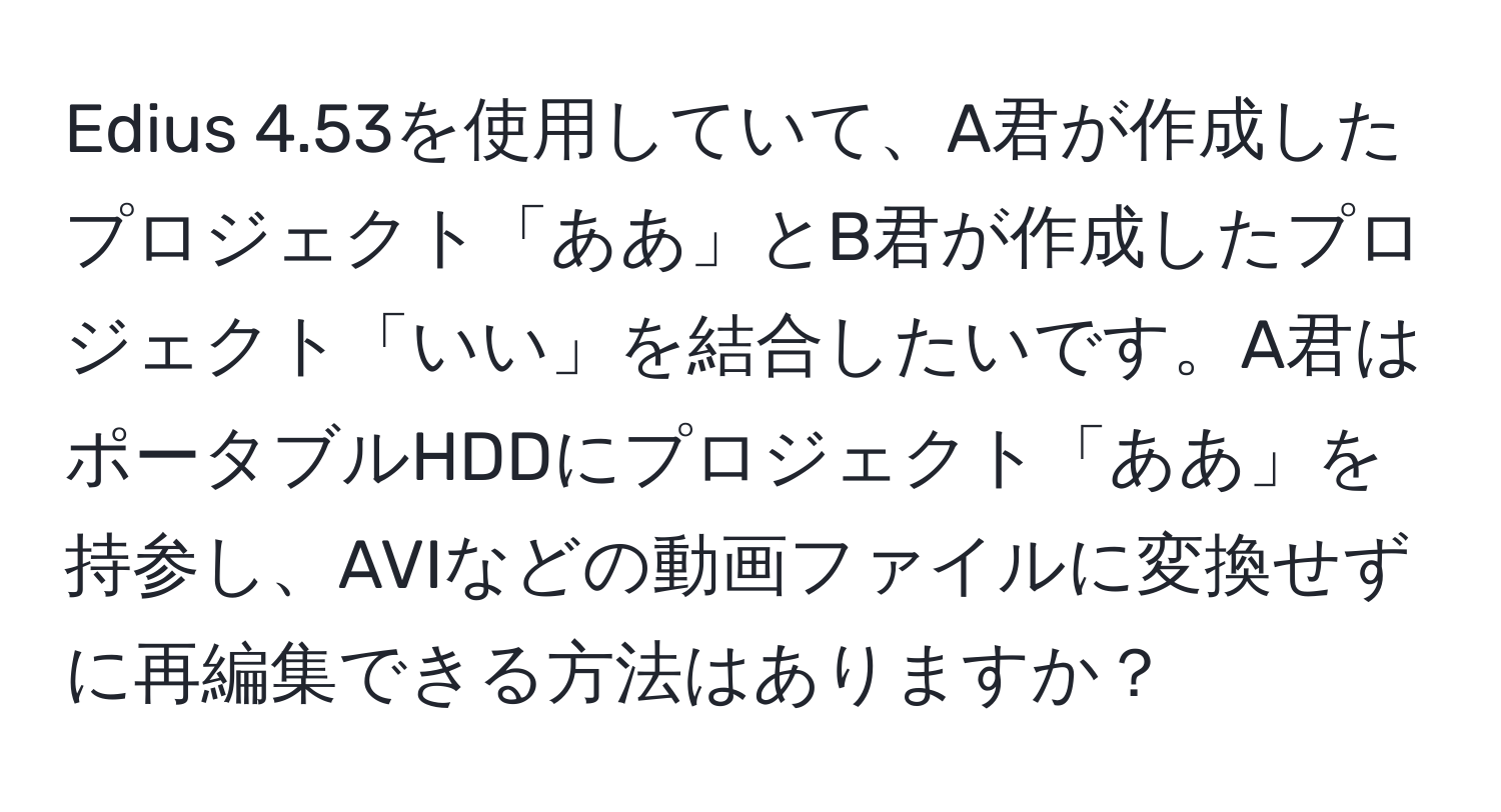 Edius 4.53を使用していて、A君が作成したプロジェクト「ああ」とB君が作成したプロジェクト「いい」を結合したいです。A君はポータブルHDDにプロジェクト「ああ」を持参し、AVIなどの動画ファイルに変換せずに再編集できる方法はありますか？