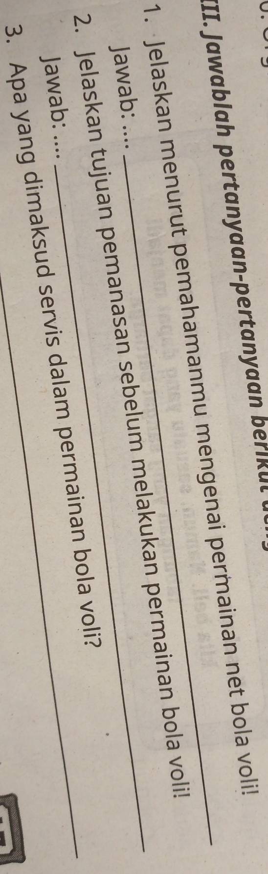 Jawablah pertan yaan-pertan yaan be u t a 
1. Jelaskan menurut pemahamanmu mengenai permainan net bola voli! 
2. Jelaskan tujuan pemanasan sebelum melakukan permainan bola voli! 
Jawab: .... 
Jawab: .... 
3. Apa yang dimaksud servis dalam permainan bola voli?