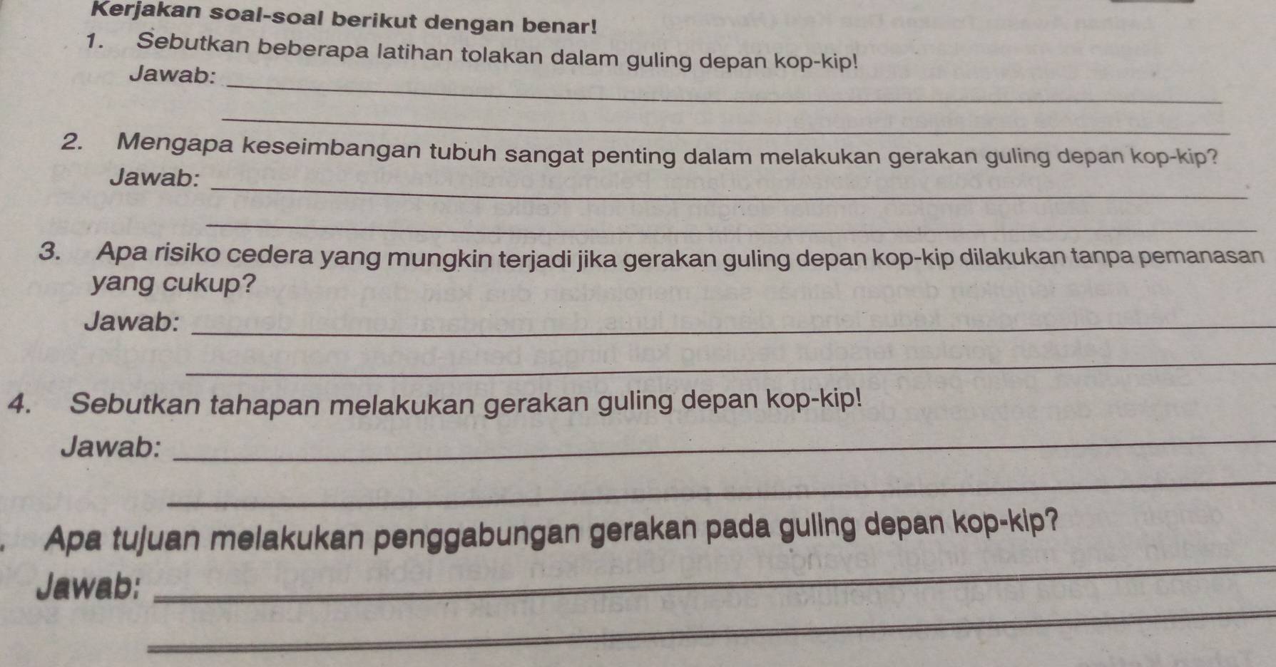 Kerjakan soal-soal berikut dengan benar! 
1. Sebutkan beberapa latihan tolakan dalam guling depan kop-kip! 
_ 
Jawab: 
_ 
2. Mengapa keseimbangan tubuh sangat penting dalam melakukan gerakan guling depan kop-kip? 
_ 
Jawab: 
_ 
3. Apa risiko cedera yang mungkin terjadi jika gerakan guling depan kop-kip dilakukan tanpa pemanasan 
yang cukup? 
Jawab:_ 
_ 
4. Sebutkan tahapan melakukan gerakan guling depan kop-kip! 
Jawab: 
_ 
_ 
_ 
Apa tujuan melakukan penggabungan gerakan pada guling depan kop-kip? 
_ 
Jawab: