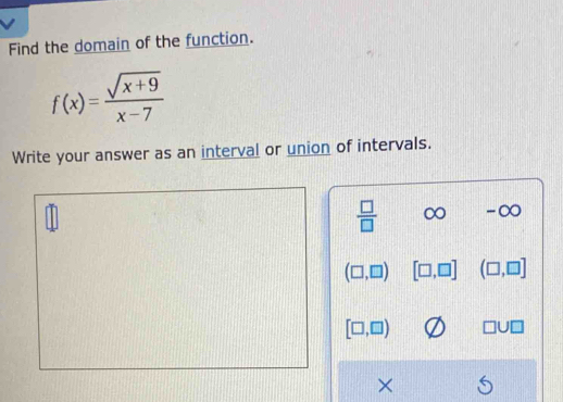 Find the domain of the function.
f(x)= (sqrt(x+9))/x-7 
Write your answer as an interval or union of intervals.
 □ /□   x a -∞
(□ ,□ ) [□ ,□ ] (□ ,□ ]
[□ ,□ ) □ U□
×