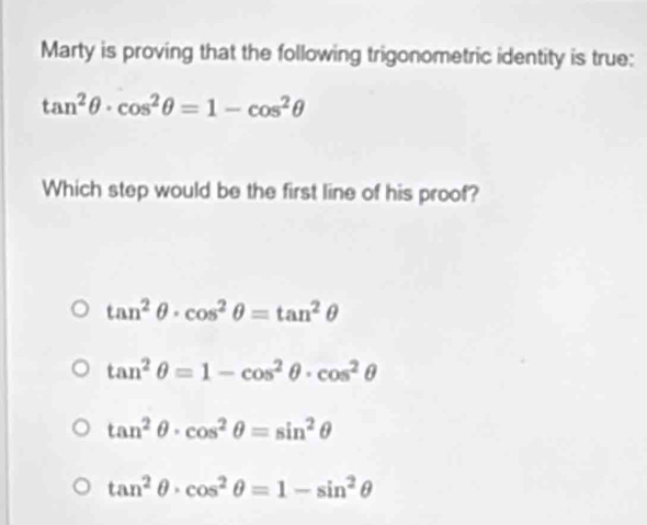 Marty is proving that the following trigonometric identity is true:
tan^2θ · cos^2θ =1-cos^2θ
Which step would be the first line of his proof?
tan^2θ · cos^2θ =tan^2θ
tan^2θ =1-cos^2θ · cos^2θ
tan^2θ · cos^2θ =sin^2θ
tan^2θ · cos^2θ =1-sin^2θ