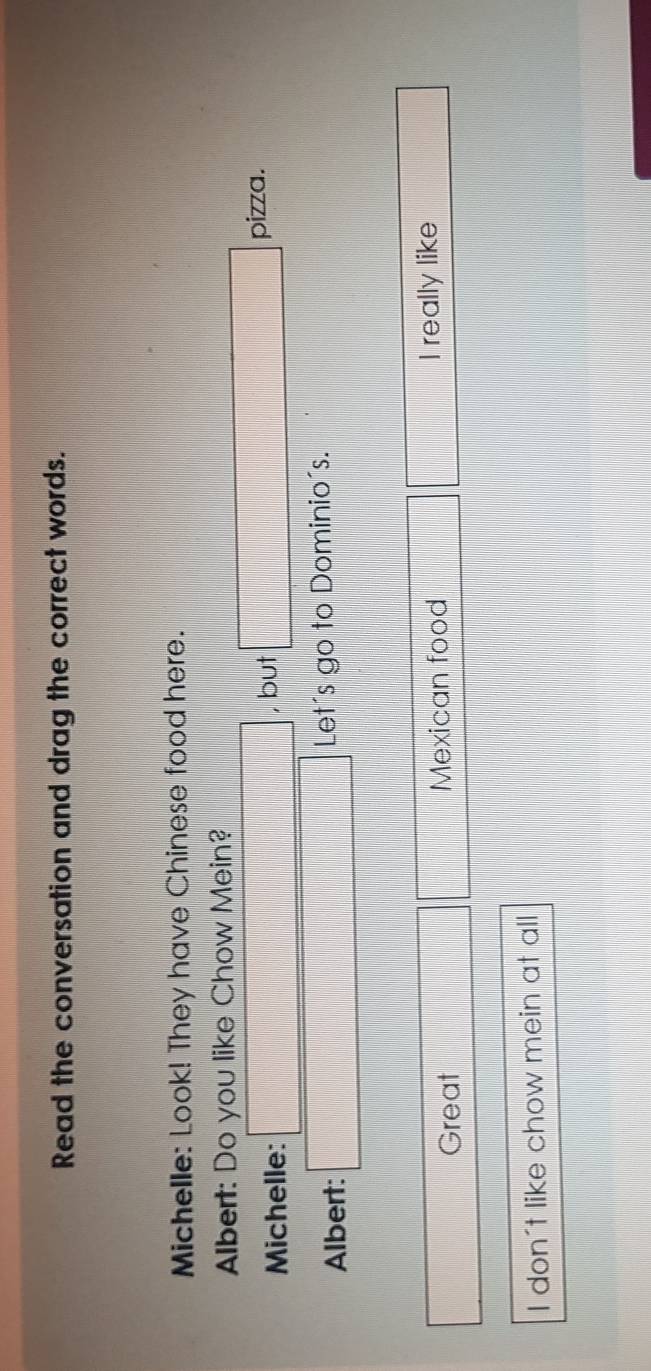 Read the conversation and drag the correct words. 
Michelle: Look! They have Chinese food here. 
Albert: Do you like Chow Mein? 
Michelle: □ , but □ pizza. 
Albert: □ Let's go to Dominio's.
PMN|= □ /□   Great □ □ | Mexican food beginpmatrix □ I really like
x_1+x_2= □ /□  
I don't like chow mein at all