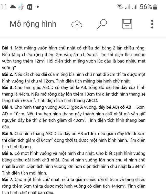 11 . .. 56%
  
Mở rộng hình 
Bài 1. Một miếng vườn hình chữ nhật có chiều dài bằng 2 lần chiều rộng.
Nếu tăng chiều rộng thêm 2m và giảm chiều dài 2m thì diện tích miếng
vườn tăng thêm 12m^2 *. Hỏi diện tích miếng vườn lúc đầu là bao nhiêu mét
vuông?
Bài 2. Nếu cắt chiều dài của miếng bìa hình chữ nhật đi 2cm thì ta được một
hình vuông thì chu vi 12cm. Tính diện tích miếng bìa hình chữ nhật.
Bài 3. Cho tam giác ABCD có đáy bé là AB, tổng độ dài hai đáy của hình
thang là 44cm. Nếu mở rộng đáy lớn thêm 10cm thì diện tích hình thang sẽ
tăng thêm 60cm^2. Tính diện tích hình thang ABCD.
Bài 4. Cho hình thang vuông ABCD (góc A vuông, đáy bé AB) có AB=6cm,
AD=10cm. Nếu thu hẹp hình thang này thành hình chữ nhật mà vẫn giữ
nguyên đáy bé thì diện tích giảm đi 40cm^2. Tính diện tích hình thang ban
đầu.
Bài 5. Cho hình thang ABCD có đáy bé AB=1dm , nếu giảm đáy lớn đi 8cm
thì diện tích giảm đi 64cm^2 đồng thời ta được một hình bình hành. Tìm diện
tích hình thang.
Bài 6. Có một hình vuông và một hình chữ nhật. Cho biết cạnh hình vuông
bằng chiều dài hình chữ nhật. Chu vi hình vuông lớn hơn chu vi hình chữ
nhật là 32m. Diện tích hình vuông lớn hơn diện tích hình chữ nhật là 384m^2.
Tính diện tích mỗi hình.
Bài 7. Cho một hình chữ nhật, nếu ta giảm chiều dài đi 5cm và tăng chiều
tộng thêm 5cm thì ta được một hình vuông có diện tích 144cm^2. Tính diện
tích hình chữ nhật ban đầu.