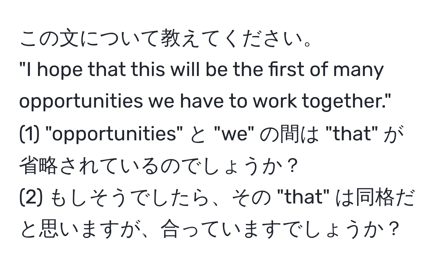 この文について教えてください。  
"I hope that this will be the first of many opportunities we have to work together."  
(1) "opportunities" と "we" の間は "that" が省略されているのでしょうか？  
(2) もしそうでしたら、その "that" は同格だと思いますが、合っていますでしょうか？