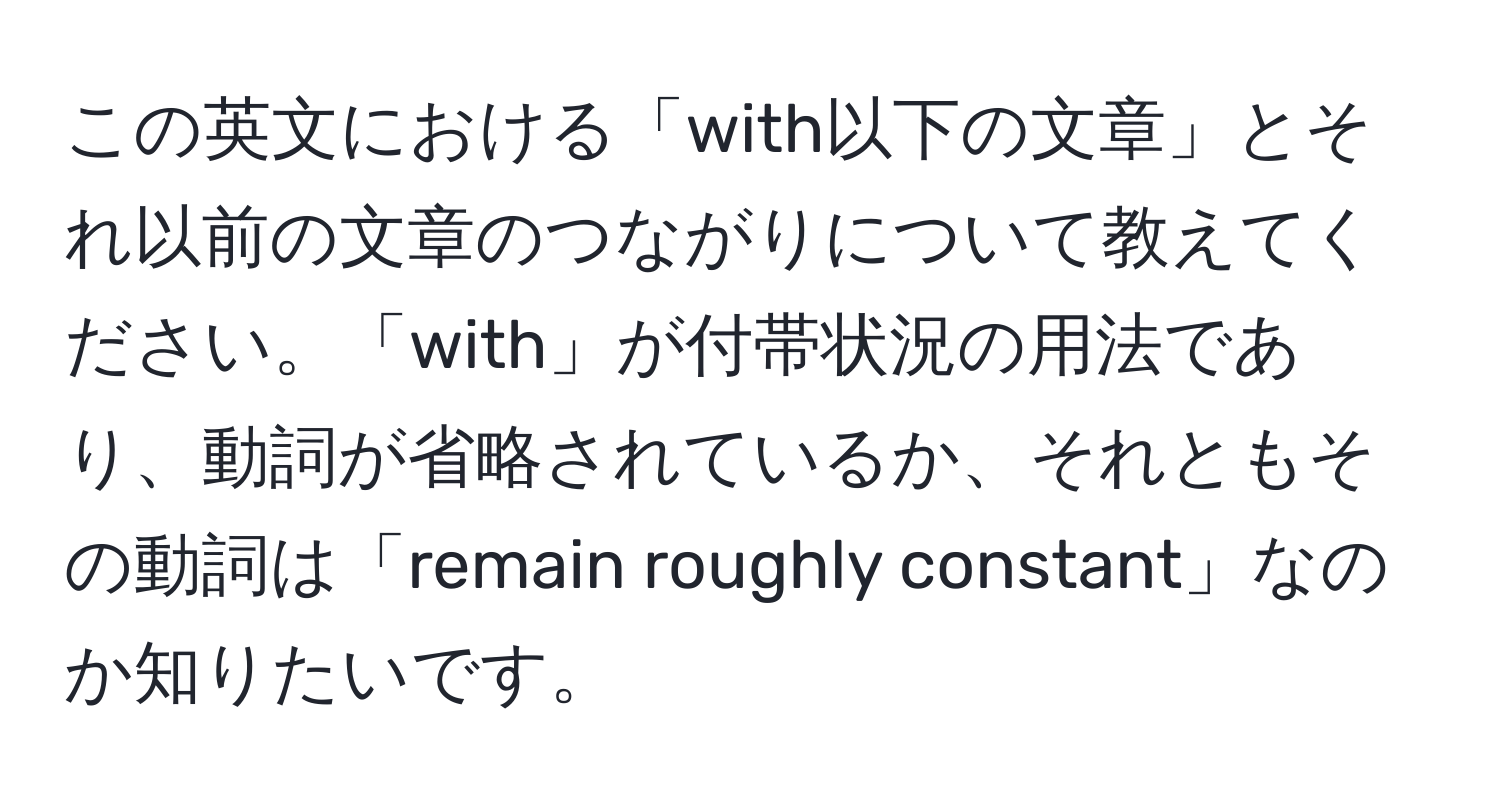 この英文における「with以下の文章」とそれ以前の文章のつながりについて教えてください。「with」が付帯状況の用法であり、動詞が省略されているか、それともその動詞は「remain roughly constant」なのか知りたいです。