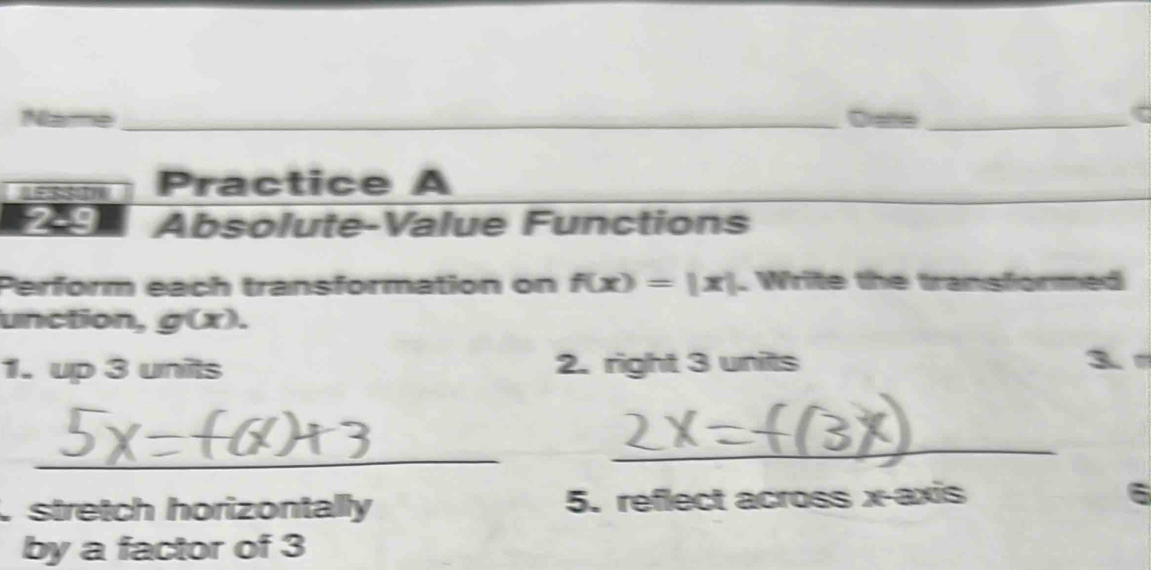 Drane_
Practice A
2-9 Absolute-Value Functions
Perform each transformation on f(x)=|x|. Write the transformed
unction, g(x). 
1. up 3 units 2. right 3 units 3
_
_
stretch horizontally 5. reflect across x-axis 6
by a factor of 3