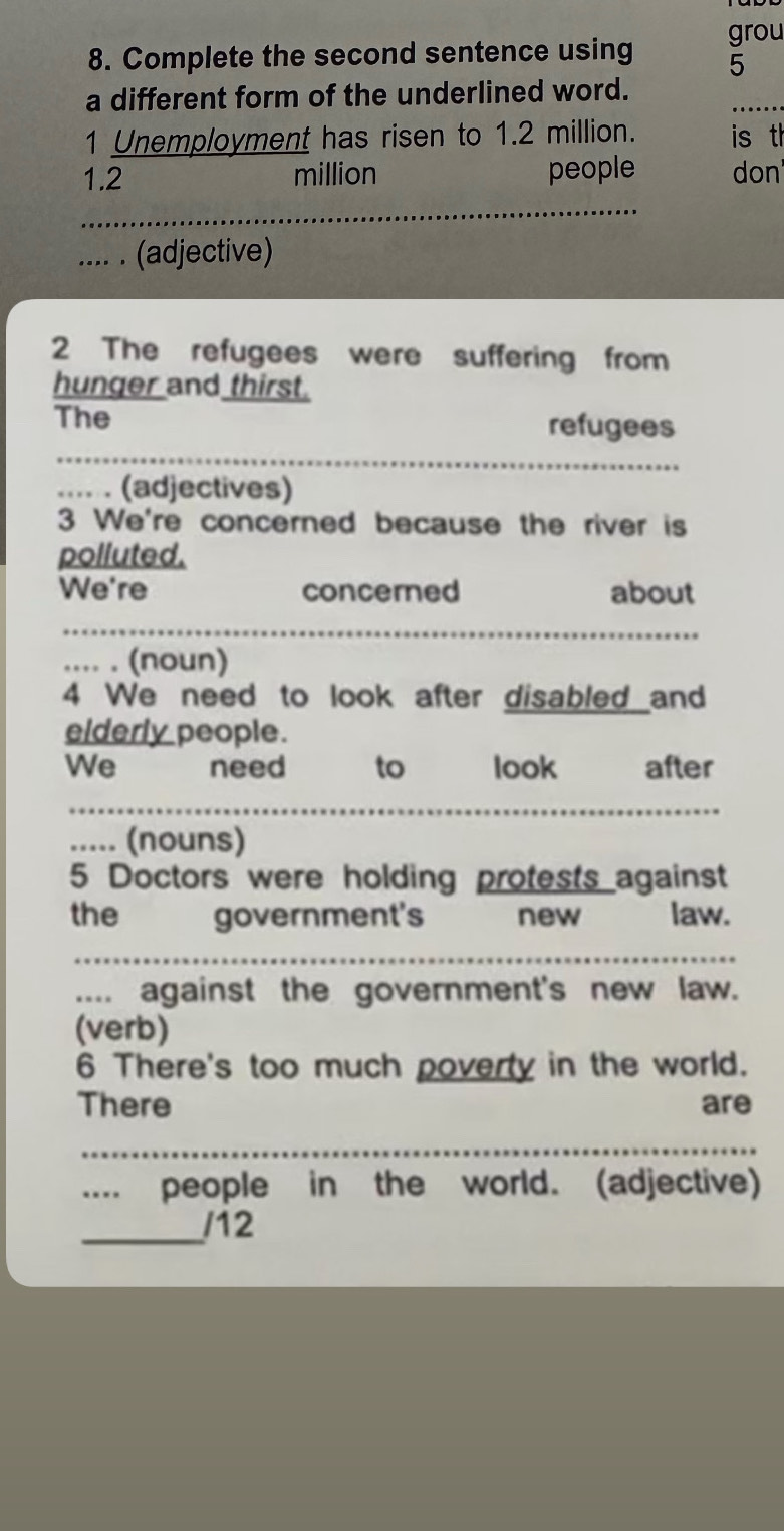 grou 
8. Complete the second sentence using 5
_ 
a different form of the underlined word. 
1 Unemployment has risen to 1.2 million. is th
1.2 million people don 
_ 
.... . (adjective) 
2 The refugees were suffering from 
hunger and thirst. 
The refugees 
_ 
.... . (adjectives) 
3 We're concerned because the river is 
polluted. 
We're concerned about 
.... . (noun) 
4 We need to look after disabled and 
elderly people. 
We need to look after 
..... (nouns) 
5 Doctors were holding protests against 
the government's new law. 
_ 
.... against the government's new law. 
(verb) 
6 There's too much poverty in the world. 
There are 
_ 
.... people in the world. (adjective) 
_ 
/12