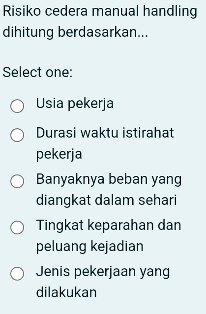 Risiko cedera manual handling
dihitung berdasarkan...
Select one:
Usia pekerja
Durasi waktu istirahat
pekerja
Banyaknya beban yang
diangkat dalam sehari
Tingkat keparahan dan
peluang kejadian
Jenis pekerjaan yang
dilakukan