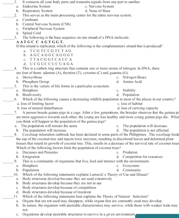 It connects all your body parts and transmits signals from one part to another.
a. Endocrine System c. Nervous System
b. Respiratory System d. None of these
_2. This serves as the main processing center for the entire nervous system.
a. Cerebrum
b. Central Nervous System (CNS)
c. Peripheral Nervous System
d. Spinal Cord
_
3. The following is the base sequence on one strand of a DNA molecule:
A A T G C C A G T G G T.
If this strand is replicated, which of the following is the complementary strand that is produced?
a. T C G T C C G T C T A G
b. A G C A G G C A G G G T
c. T T A C G G T C A C C A
d. U C G U C C U C U A G A
_4. This is a carbon ring structure that contains one or more atoms of nitrogen. In DNA, there
are four of them: adenine (A), thymine (T), cytosine (C) and guanine (G).
a. Deoxyribose c. Nitrogen Bases
b. Phosphate Group d. Amino Acid
_5. This is the variety of life forms in a particular ecosystem.
a. Biosphere c. Stability
b. Biodiversity d. Population
_6. Which of the following causes a decreasing wildlife population in most of the places in our country?
a. loss of limiting factor c. loss of habitat
b. loss of natural disturbances d. loss of carrying capacity
_7. A person breeds guinea pigs in a cage. After a few generations, the breeder observes that the guinea pi
are more aggressive towards each other, the young are less healthy and more young guinea pigs die. What
you think will happen to the population of the guinea pigs?
a. The population will remain the same. c. The population will decrease.
b. The population will increase. d. The population is not affected.
_8. Cocolisap infestation outbreak has been declared in some parts of the Philippines. The cocolisap feeds
the sap of the coconut tree and injects toxic enzymes, resulting in discolored leaves and deformed plant
tissues that retard its growth of coconut tree. This, results in a decrease of the survival rate of coconut trees
Which of the following factors limit the population of coconut trees?
a. Deceases and Parasites c. Predation
b. Emigration d. Competition for resources
_9. This is a community of organisms that live, feed and interact with the environment.
a. Biosphere c. Ecosystem
b. Population d. Community
_10. Which of the following statements explains Lamarck’s Theory of Use and Disuse?
a. Body structures develop because they are used extensively
b. Body structures develop because they are not in use
c. Body structures develop because of competition
d. Body structures develop because of mutation
_11. Which of the following statements best explains the Theory of Natural Selection?
a. Organs that are not used may disappear, while organs that are constantly used may develop.
b. In nature, the organism with desirable characteristics may survive, while those with weaker traits may
not,
c. Organisms develop desirable structures to survive in a given environment