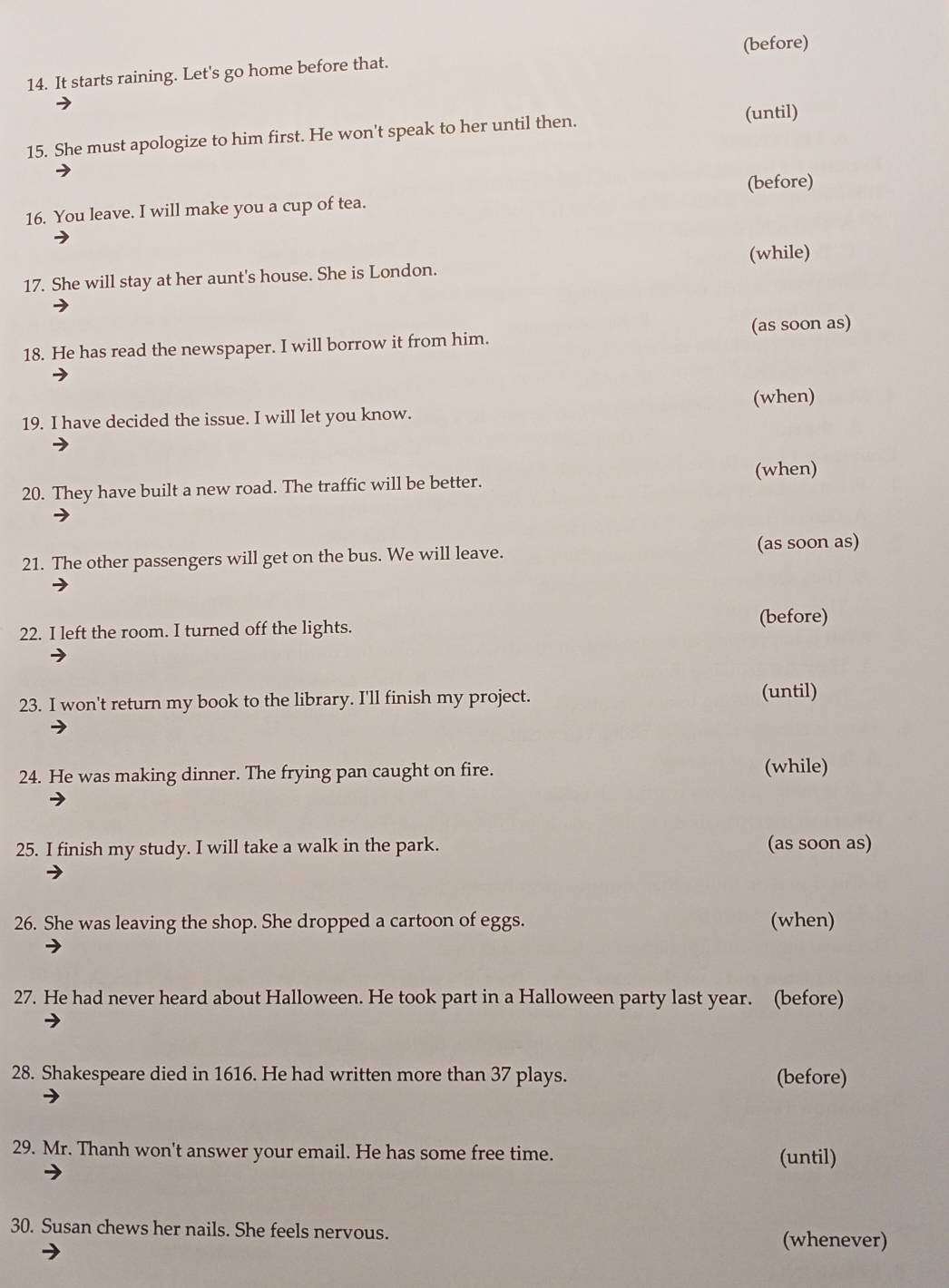 (before)
14. It starts raining. Let's go home before that.
15. She must apologize to him first. He won't speak to her until then.
(until)
(before)
16. You leave. I will make you a cup of tea.
(while)
17. She will stay at her aunt's house. She is London.
18. He has read the newspaper. I will borrow it from him. (as soon as)
19. I have decided the issue. I will let you know. (when)
20. They have built a new road. The traffic will be better. (when)
21. The other passengers will get on the bus. We will leave. (as soon as)
22. I left the room. I turned off the lights. (before)
23. I won't return my book to the library. I'll finish my project. (until)
24. He was making dinner. The frying pan caught on fire. (while)
25. I finish my study. I will take a walk in the park. (as soon as)
26. She was leaving the shop. She dropped a cartoon of eggs. (when)
27. He had never heard about Halloween. He took part in a Halloween party last year. (before)
28. Shakespeare died in 1616. He had written more than 37 plays. (before)
29. Mr. Thanh won't answer your email. He has some free time. (until)
30. Susan chews her nails. She feels nervous.
(whenever)