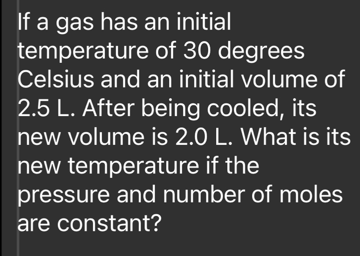 If a gas has an initial 
temperature of 30 degrees
Celsius and an initial volume of
2.5 L. After being cooled, its 
new volume is 2.0 L. What is its 
new temperature if the 
pressure and number of moles 
are constant?