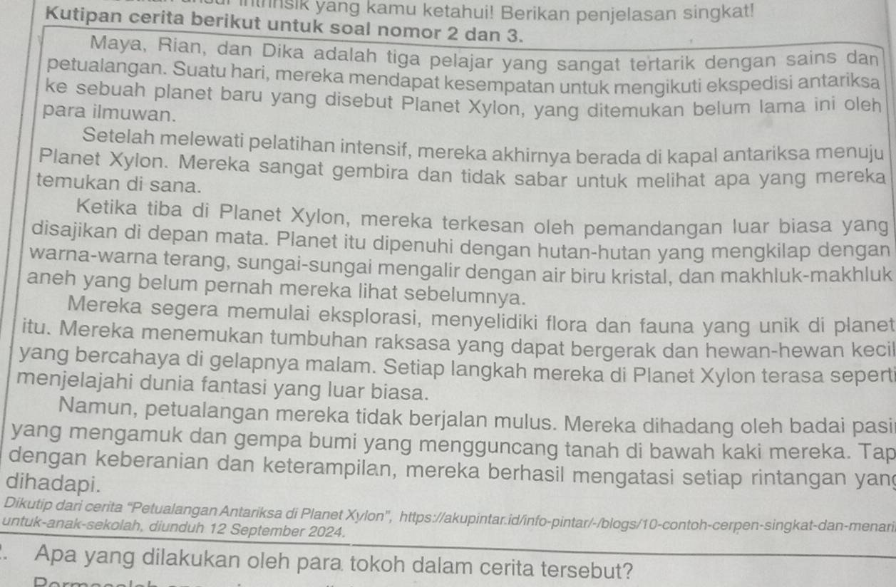 insik yang kamu ketahui! Berikan penjelasan singkat!
Kutipan cerita berikut untuk soal nomor 2 dan 3.
Maya, Rian, dan Díka adalah tiga pelajar yang sangat tertarik dengan sains dan
petualangan. Suatu hari, mereka mendapat kesempatan untuk mengikuti ekspedisi antariksa
ke sebuah planet baru yang disebut Planet Xylon, yang ditemukan belum lama ini oleh
para ilmuwan.
Setelah melewati pelatihan intensif, mereka akhirnya berada di kapal antariksa menuju
Planet Xylon. Mereka sangat gembira dan tidak sabar untuk melihat apa yang mereka
temukan di sana.
Ketika tiba di Planet Xylon, mereka terkesan oleh pemandangan luar biasa yang
disajikan di depan mata. Planet itu dipenuhi dengan hutan-hutan yang mengkilap dengan
warna-warna terang, sungai-sungai mengalir dengan air biru kristal, dan makhluk-makhluk
aneh yang belum pernah mereka lihat sebelumnya.
Mereka segera memulai eksplorasi, menyelidiki flora dan fauna yang unik di planet
itu. Mereka menemukan tumbuhan raksasa yang dapat bergerak dan hewan-hewan kecil
yang bercahaya di gelapnya malam. Setiap langkah mereka di Planet Xylon terasa sepert
menjelajahi dunia fantasi yang luar biasa.
Namun, petualangan mereka tidak berjalan mulus. Mereka dihadang oleh badai pasi
yang mengamuk dan gempa bumi yang mengguncang tanah di bawah kaki mereka. Tap
dengan keberanian dan keterampilan, mereka berhasil mengatasi setiap rintangan yang
dihadapi.
Dikutip dari cerita “Petualangan Antariksa di Planet Xylon', https://akupintar.id/info-pintar/-/blogs/10-contoh-cerpen-singkat-dan-menari
untuk-anak-sekolah, diunduh 12 September 2024.
2. Apa yang dilakukan oleh para tokoh dalam cerita tersebut?