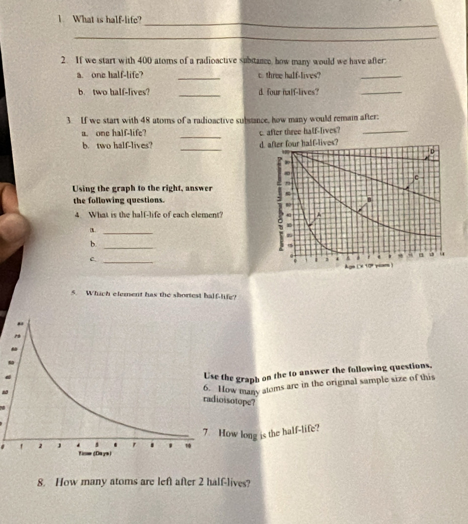 What is half-life? 
_ 
2. If we start with 400 atoms of a radioactive substance, how many would we have after: 
a. one half-life? _c. three half-lives?_ 
b. two half-lives? _d. four half-lives? 
_ 
3 If we start with 48 atoms of a radioactive substance, how many would remain after: 
_ 
a. one half-life? c. after three half-lives?_ 
b. two half-lives? _alf-lives? 
Using the graph to the right, answer 
the following questions. 
4 What is the half-life of each element? 
_ 
b._ 
c、_ 
5. Which element has the shortest half-life? 
the graph on the to answer the following questions, 
ow many atoms are in the original sample size of this 
isotope? 
ow long is the half-life? 
8. How many atoms are left after 2 half-lives?