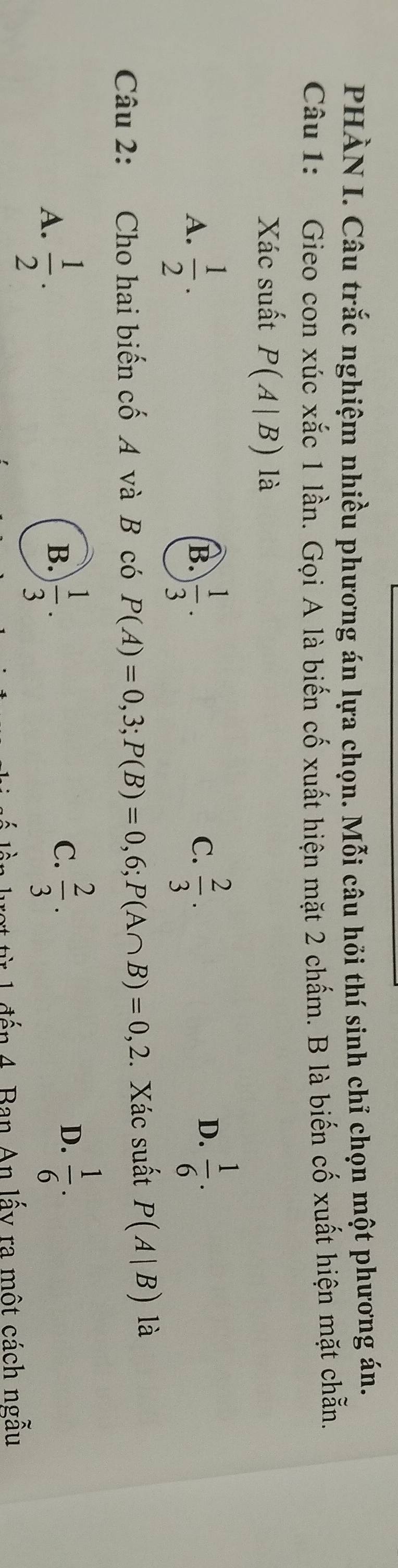 PHÀN I. Câu trắc nghiệm nhiều phương án lựa chọn. Mỗi câu hỏi thí sinh chỉ chọn một phương án.
Câu 1: Gieo con xúc xắc 1 lần. Gọi A là biến cố xuất hiện mặt 2 chấm. B là biến cố xuất hiện mặt chẵn.
Xác suất P(A|B) là
A.  1/2 .  1/3 .  2/3 . 
B.
C.
D.  1/6 . 
Câu 2: Cho hai biến cố A và B có P(A)=0,3; P(B)=0,6; P(A∩ B)=0,2. Xác suất P(A|B) là
A.  1/2 .  1/3 . 
B.
C.  2/3 .  1/6 . 
D.
đến 4. Ban An lấy ra một cách ngẫu