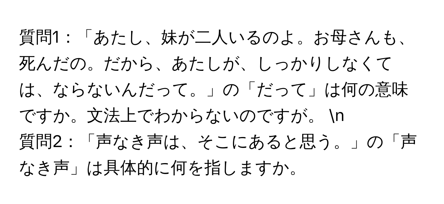 質問1：「あたし、妹が二人いるのよ。お母さんも、死んだの。だから、あたしが、しっかりしなくては、ならないんだって。」の「だって」は何の意味ですか。文法上でわからないのですが。 n
質問2：「声なき声は、そこにあると思う。」の「声なき声」は具体的に何を指しますか。