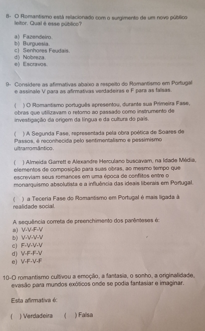 8- O Romantismo está relacionado com o surgimento de um novo público
leitor. Qual é esse público?
a) Fazendeiro.
b) Burguesia.
c) Senhores Feudais.
d) Nobreza.
e) Escravos.
9- Considere as afirmativas abaixo a respeito do Romantismo em Portugal
e assinale V para as afirmativas verdadeiras e F para as falsas.
 ) O Romantismo português apresentou, durante sua Primeira Fase,
obras que utilizavam o retorno ao passado como instrumento de
investigação da origem da língua e da cultura do país.
( ) A Segunda Fase, representada pela obra poética de Soares de
Passos, é reconhecida pelo sentimentalismo e pessimismo
ultrarromântico.
( ) Almeida Garrett e Alexandre Herculano buscavam, na Idade Média,
elementos de composição para suas obras, ao mesmo tempo que
escreviam seus romances em uma época de conflitos entre o
monarquismo absolutista e a influência das ideais liberais em Portugal.
 ) a Teceria Fase do Romantismo em Portugal é mais ligada à
realidade social.
A sequência correta de preenchimento dos parênteses é:
a V-V-F-V
b V-V-V-V
c F-V-V-V
d V-F-F-V
e) V-F-V-F
10-O romantismo cultivou a emoção, a fantasia, o sonho, a originalidade,
evasão para mundos exóticos onde se podia fantasiar e imaginar.
Esta afirmativa é:
( ) Verdadeira  ) Falsa