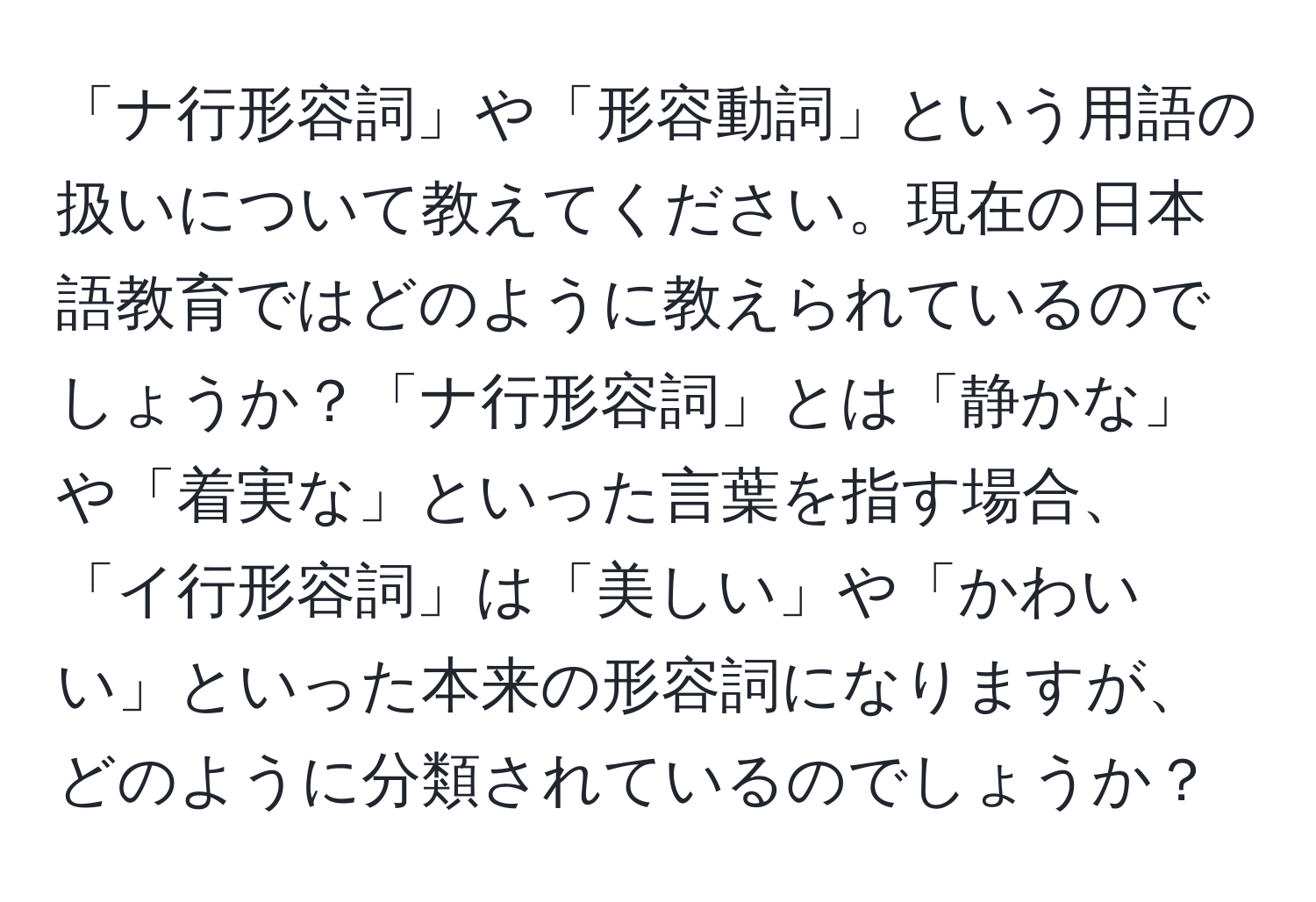 「ナ行形容詞」や「形容動詞」という用語の扱いについて教えてください。現在の日本語教育ではどのように教えられているのでしょうか？「ナ行形容詞」とは「静かな」や「着実な」といった言葉を指す場合、「イ行形容詞」は「美しい」や「かわいい」といった本来の形容詞になりますが、どのように分類されているのでしょうか？