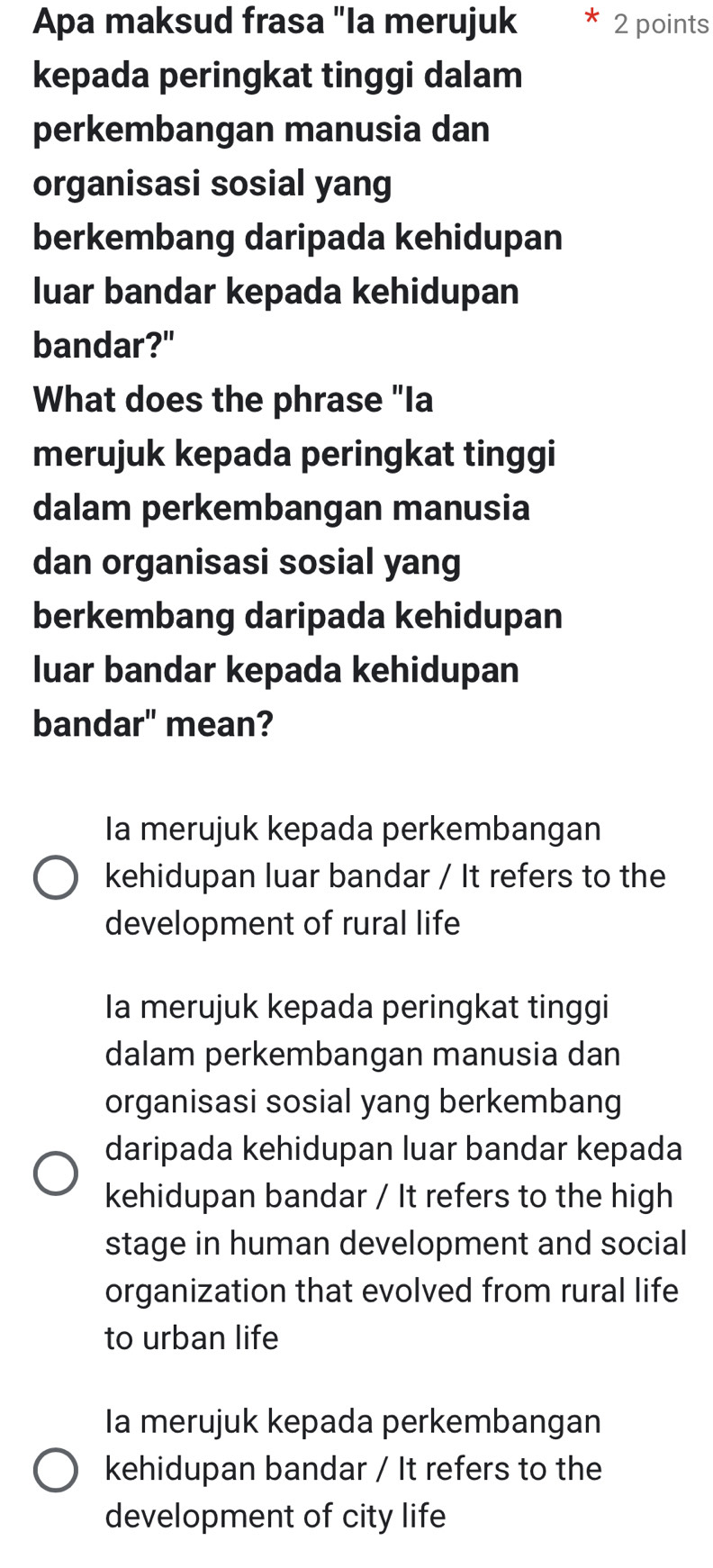 Apa maksud frasa "Ia merujuk 2 points
kepada peringkat tinggi dalam
perkembangan manusia dan
organisasi sosial yang
berkembang daripada kehidupan
luar bandar kepada kehidupan
bandar?"
What does the phrase "Ia
merujuk kepada peringkat tinggi
dalam perkembangan manusia
dan organisasi sosial yang
berkembang daripada kehidupan
luar bandar kepada kehidupan
bandar" mean?
Ia merujuk kepada perkembangan
kehidupan luar bandar / It refers to the
development of rural life
Ia merujuk kepada peringkat tinggi
dalam perkembangan manusia dan
organisasi sosial yang berkembang
daripada kehidupan luar bandar kepada
kehidupan bandar / It refers to the high
stage in human development and social
organization that evolved from rural life
to urban life
Ia merujuk kepada perkembangan
kehidupan bandar / It refers to the
development of city life