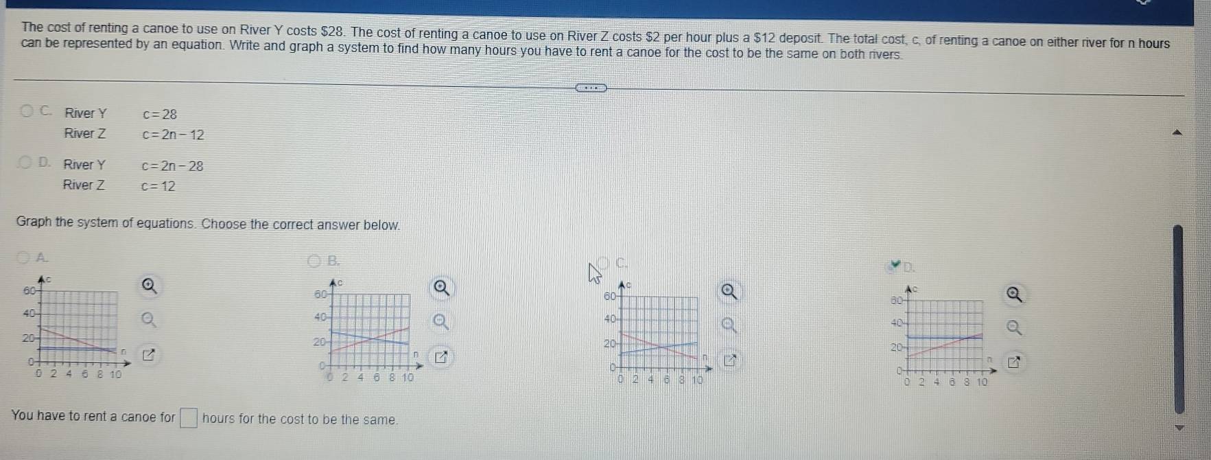 The cost of renting a canoe to use on River Y costs $28. The cost of renting a canoe to use on River Z costs $2 per hour plus a $12 deposit. The total cost, c, of renting a canoe on either river for n hours
can be represented by an equation. Write and graph a system to find how many hours you have to rent a canoe for the cost to be the same on both rivers.
C. River Y c=28
River Z c=2n-12
D. River Y c=2n-28
River Z c=12
Graph the system of equations. Choose the correct answer below
A.
B.
C.
AC
us
60
60
a
60
40
40
40
20 20 - 20 -
0
o
0
4 6 8 10
2
0 4 6 3 10 8 10
。
You have to rent a canoe for □ hours for the cost to be the same.