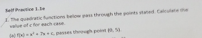 Self Practice 1.1e 
1. The quadratic functions below pass through the points stated. Calculate the 
value of c for each case. 
(a) f(x)=x^2+7x+c , passes through point (0,5).