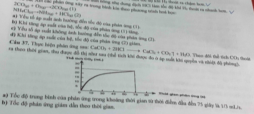 Tể lộ khi H2 thoát ra chậm hơn.
lun nóng nhẹ dung dịch HC1 làm tốc độ khí H_2 thoát ra nhanh hơn.
2CO_(g)+O_2(g)to 2CO_2(g)(1). Xsi các phản ứng xây ra trong bình kín theo phương trình hoá học:
NH_4Cl_(s)to NH_3(g)+HCl_(g)(2)
a) Yếu tố áp suất ảnh hưởng đến tốc độ của phản ứng (1).
b) Khi tăng áp suất của hệ, tốc độ của phản ứng (1) tăng.
c) Yếu tố áp suất không ánh hướng đến tốc độ của phân ứng (2).
d) Khi tăng áp suất của hệ, tốc độ của phản ứng (2) giảm.
Câu 37. Thực hiện phân ứng sau: CaCO_3+2HClto CaCl_2+CO_2uparrow +H_2O. Theo dõi thể tích CO_2 thoát
ra theo thời gian, thu được đồ thị như sau (thể tích khí được đop suất khí quyển và nhiệt độ phòng).
Th  lc 
hời gian phân ứng (s)
a) Tốc độ trung bình của phản ứng trong khoảng thời gian từ thời điểm đầu đến 75 giây là 1/3 mL/s.
b) Tốc độ phản ứng giảm dần theo thời gian.