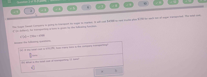 ewor'k Help LPIC Charter Scho 
Unit 1 Review 
Question 2 of 15 (1 point) Question Attempt: 1 of Unlimited Fanaño 
10 
6 
2 
The Sugar Sweet Company is going to transport its sugar to market. It will cost $4500 to rent trucks plus $250 for each ton of sugar transported. The total cost, ? 
C (in dollars), for transporting # tons is given by the following function.
C(n)=250n+4500
Answer the following questions. 
(e) If the total cost is $10,250, how many tons is the company transporting? 
tons 
(b) What is the total cost of transporting 11 tons?
$
× 5