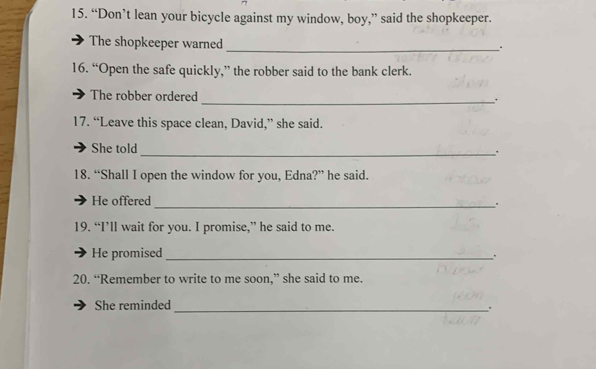 “Don’t lean your bicycle against my window, boy,” said the shopkeeper. 
The shopkeeper warned_ 
16. “Open the safe quickly,” the robber said to the bank clerk. 
The robber ordered 
_. 
17. “Leave this space clean, David,” she said. 
She told 
_`` 
18. “Shall I open the window for you, Edna?” he said. 
He offered 
_. 
19. “I’ll wait for you. I promise,” he said to me. 
He promised_ 
20. “Remember to write to me soon,” she said to me. 
She reminded_ 
.