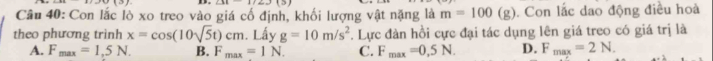 Con lắc lò xo treo vào giá cố định, khối lượng vật nặng là m=100(g). Con lắc dao động điều hoà
theo phương trình x=cos (10sqrt(5)t)cm. Lấy g=10m/s^2 7. Lực đàn hồi cực đại tác dụng lên giá treo có giá trị là
A. F_max=1,5N. B. F_max=1N. C. F_max=0,5N. D. F_max=2N.