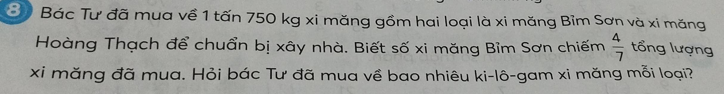 Bác Tư đã mua về 1 tấn 750 kg xi măng gồm hai loại là xi măng Bỉm Sơn và xi măng 
Hoàng Thạch để chuẩn bị xây nhà. Biết số xi măng Bỉm Sơn chiếm  4/7  tổng lượng 
xi măng đã mua. Hỏi bác Tư đã mua về bao nhiêu ki-lô-gam xi măng mỗi loại?