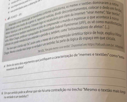 sua importância para 
(FUVEST - SP) e susa praticidade para a obtenção de 
Adagtrardos a esue idioma que se transforma conforme a plataforma, os memes e textões dominaram a rotim 
desta década como modos de a gense ri, repercutir notícias, dividir descontentamentos, colocar o dedo em ferida 
lerar injuntição e aste se informar. Entraram logo no vocabulário para além da internet: "virar meme, "dar textão 
Suavas caracteristicas também interteriram no jeito de compreender o mundo e expressar o que acontece à noss 
voitas. Viktor Chagas, professor e pesquisador da Universidade Federal Fluminense (UFF), os vê como manifestaçõãe 
culturais de grande reevdíncia para entender o período e, também, como "extravasadores de afetos. (... 
Por mais que o textão seja "lo", assim como o mieme ele é uma expressão sintética típica de hoje, explica Vikto 
Chagas. Mevmo o texsão mais loego na verdade é um textinho: faz parte da lógica do espaço em que círcula 
TAS UOL, "Vim pelo meme e era textão". Disponível em https://tab.uol.com.br/. Adapta 
al Retire do texto dois argumentos que justifiquem a caracterização de "memes e textões" como "exta 
_vasadores de afetos'. 
_ 
_ 
b) Em que sentido pode se afirmar que não há uma contradição no trecho "Mesmo o textão mais long 
na verdade é um textinho"?