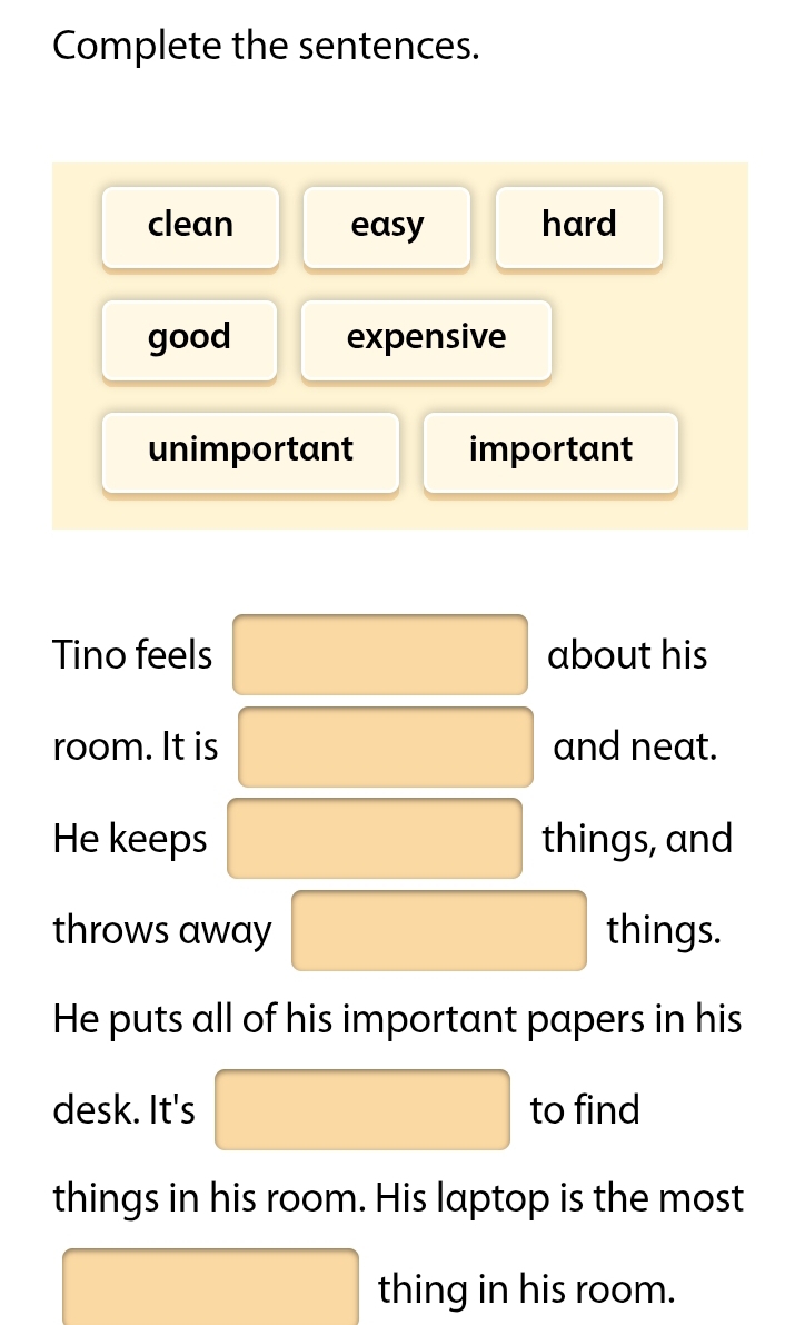 Complete the sentences.
clean easy hard
good expensive
unimportant important
Tino feels about his
room. It is and neat.
He keeps things, and
throws away things.
He puts all of his important papers in his
desk. It's to find
things in his room. His laptop is the most
thing in his room.