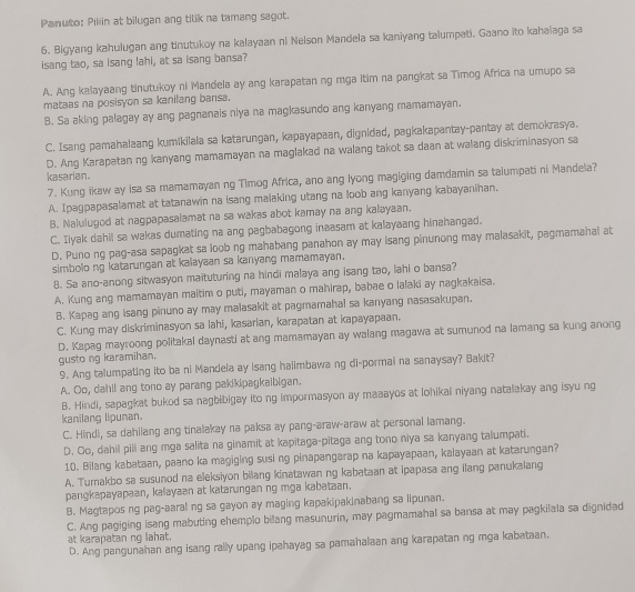 Panuto: Piliin at bilugan ang titik na tamang sagot.
6. Bigyang kahulugan ang tinutukoy na kalayaan ni Nelson Mandela sa kaniyang talumpati. Gaano ito kahalaga sa
isang tao, sa Isang lahi, at sa isang bansa?
A. Ang kalayaang tinutukoy ni Mandela ay ang karapatan ng mga itim na pangkat sa Timog Africa na umupo sa
mataas na posisyon sa kanilang bansa.
B. Sa aking palagay ay ang pagnanais niya na magkasundo ang kanyang mamamayan.
C. Isang pamahalaang kumikilala sa katarungan, kapayapaan, dignidad, pagkakapantay-pantay at demokrasya.
D. Ang Karapatan ng kanyang mamamayan na maglakad na walang takot sa daan at walang diskriminasyon sa
kasarian.
7. Kung ikaw ay isa sa mamamayan ng Timog Africa, ano ang iyong magiging damdamin sa talumpati ni Mandela?
A. Ipagpapasalamat at tatanawin na isang maiaking utang na loob ang kanyang kabayanihan.
B. Nalulugod at nagpapasalamat na sa wakas abot kamay na ang kalayaan.
C. Iiyak dahil sa wakas dumating na ang pagbabagong inaasam at kalayaang hinahangad.
D. Puno ng pag-asa sapagkat sa loob ng mahabang panahon ay may isang pinunong may malasakit, pagmamahal at
simbolo ng katarungan at kalayaan sa kanyang mamamayan.
8. Sa ano-anong sitwasyon maituturing na hindi malaya ang isang tao, lahi o bansa?
A. Kung ang mamamayan maltim o puti, mayaman o mahirap, babae o lalaki ay nagkakaisa.
B. Kapag ang isang pinuno ay may malasakit at pagmamahal sa kanyang nasasakupan.
C. Kung may diskriminasyon sa lahi, kasarian, karapatan at kapayapaan.
D. Kapag mayroong politakal daynasti at ang mamamayan ay walang magawa at sumunod na lamang sa kung anong
gusto ng karamihan.
9. Ang talumpating ito ba ni Mandela ay Isang halimbawa ng di-pormai na sanaysay? Bakit?
A. Oo, dahil ang tono ay parang pakikipagkaibigan.
B. Hindi, sapagkat bukod sa nagbibigay ito ng impormasyon ay maaayos at lohikai niyang natalakay ang isyu ng
kanilang lipunan.
C. Hindi, sa dahilang ang tinalakay na paksa ay pang-araw-araw at personal lamang.
D. Oo, dahil pili ang mga salita na ginamit at kapītaga-pītaga ang tono niya sa kanyang talumpati.
10. Bilang kabataan, paano ka magiging susi ng pinapangarap na kapayapaan, kalayaan at katarungan?
A. Turakbo sa susunod na eleksiyon bilang kinatawan ng kabataan at ipapasa ang ilang panukalang
pangkapayapaan, kalayaan at katarungan ng mga kabataan.
B. Magtapos ng pag-aaral ng sa gayon ay maging kapakipakinabang sa lipunan.
C. Ang pagiging isang mabuting ehemplo bilang masunurin, may pagmamahal sa bansa at may pagkilala sa dignidad
at karapatan ng lahat.
D. Ang pangunahan ang isang rally upang ipahayag sa pamahalaan ang karapatan ng mga kabataan.