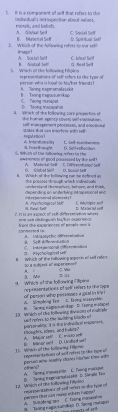 It is a component of self that refers to the
individual's introspection about values,
morals, and beliefs.
A. Global Self C. Social Self
B. Material Self D. Spiritual Self
2. Which of the following refers to our self-
image?
A. Social Self C. Ideal Self
B. Global Self D. Real Self
3. Which of the following Filipino
representations of self refers to the type of
person who is loyal to his/her friends?
A. Taong nagmamalasakit
B. Taong nagsusumikap
C. Taong matapat
D. Taong masayahin
4. Which of the following core properties of
the human agency covers self-motivation,
self-management processes, and emotional
states that can interfere with self-
regulation?
A. Intentionality C. Self-reactiveness
B. Forethought D. Self-reflection
5. Which of the following refers to the
awareness of good possessed by the self?
A. Material Self C. Differentiated Self
B. Global Self D. Social Self
6. Which of the following can be defined as
the process through which individuals
understand themselves, behave, and think,
depending on underlying intrapersonal and
interpersonal elements?
A. Psychological Self C. Multiple self
B. Real Self D. Material self
7. It is an aspect of self-differentiation where
one can distinguish his/her experience
from the experiences of people one is
connected to.
A. Intrapsychic differentiation
B. Self-differentiation
C. Interpersonal differentiation
D. Psychological self
8. Which of the following aspects of self refers
to a subject of experience?
A. 1 C. We
B. Me D. Us
9. Which of the following Filipino
representations of self refers to the type
of person who possesses a goal in life?
A. Simpleng Tao C. Taong masayahin
B. Taong nagsusumikap D. Taong matapat
10. Which of the following divisions of multiple
self refers to the building blocks of
personality; it is the individual responses,
thoughts, ideas, and habits?
A. Major self C. micro self
B. Minor self D. Unified self
11. Which of the following Filipino
representations of self refers to the type of
person who readily shares his/her time with
others?
A. Taong masayahin C. Taong matapat
B. Taong nagmamalasakit D. Simple Tao
12. Which of the following Filipino
representations of self refers to the type of
person that can make others happy?
A. Simpleng tao C. Taong masayahin
B. Taong nagsusumikap D. Taong matapat
g aspects of self-