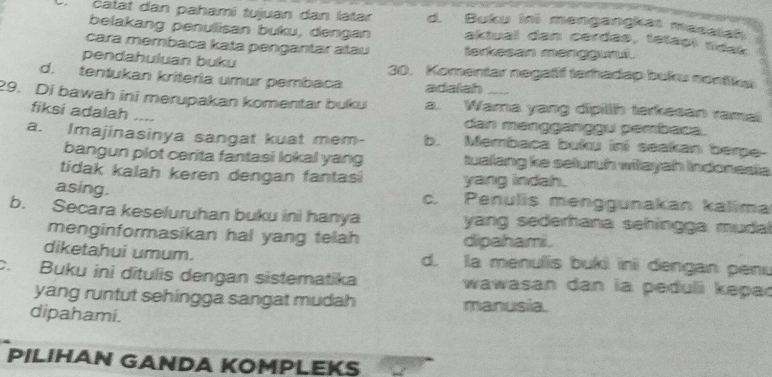 catat dan pahamí tujuan dan latar
d. Buku ini mengangkat masaish
belakang penulisan buku, dengan
aktual dan cerdas, tetaçt táak
cara membaca kata pengantar alau lerkesan manggund.
pendahuluan buku 30. Komentar negatif terhadap buk nontiket
d. tentukan kriteria umur pembaca
adalah
29. Di bawah ini merupakan komentar buku a. Wama yang dipillh terkesan ramal
fiksi adalah ___ dan mənggänçgu pembaca
a. Imajinasinya sangat kuat mem- b. Membaca bukw ini seakan berpe
bangun plot cerita fantasi lokal yang tualang ke seluruh wilayah indonesia
tidak kalah keren dengan fantasi yang indah.
asing.
c. Penulis menggunakan kalima
b. Secara keseluruhan buku ini hanya yang sederhana sehingga mudal
menginformasikan hal yang telah dipahami .
diketahui umum. d. la menulis buki ini dengan penu
c. Buku ini ditulis dengan sistematika wawasan dan ia peduli kepad
yang runfut sehingga sangat mudah manusia.
dipahami.
PILIHAN GANDA KOMPLEKS