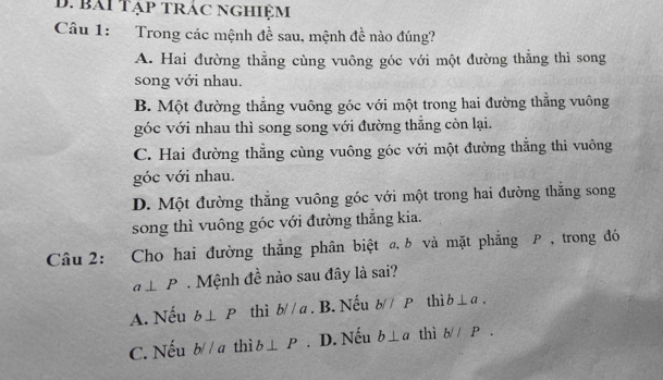 Bái Tạp trác nghiệm
Câu 1: Trong các mệnh đề sau, mệnh đề nào đúng?
A. Hai đường thẳng cùng vuông góc với một đường thắng thì song
song với nhau.
B. Một đường thẳng vuông góc với một trong hai đường thẳng vuông
góc với nhau thì song song với đường thẳng còn lại.
C. Hai đường thẳng cùng vuông góc với một đường thắng thì vuông
góc với nhau.
D. Một đường thắng vuông góc với một trong hai đường thăng song
song thì vuông góc với đường thắng kia.
Câu 2: Cho hai đường thắng phân biệt @, b và mặt phẳng P , trong đó
a⊥ P Mệnh đề nào sau đây là sai?
A. Nếu b⊥ P thì bparallel a. B. Nếu b//P thì b⊥ a.
C. Nếu bparallel a thì b⊥ P. D. Nếu b⊥ a thì b//P