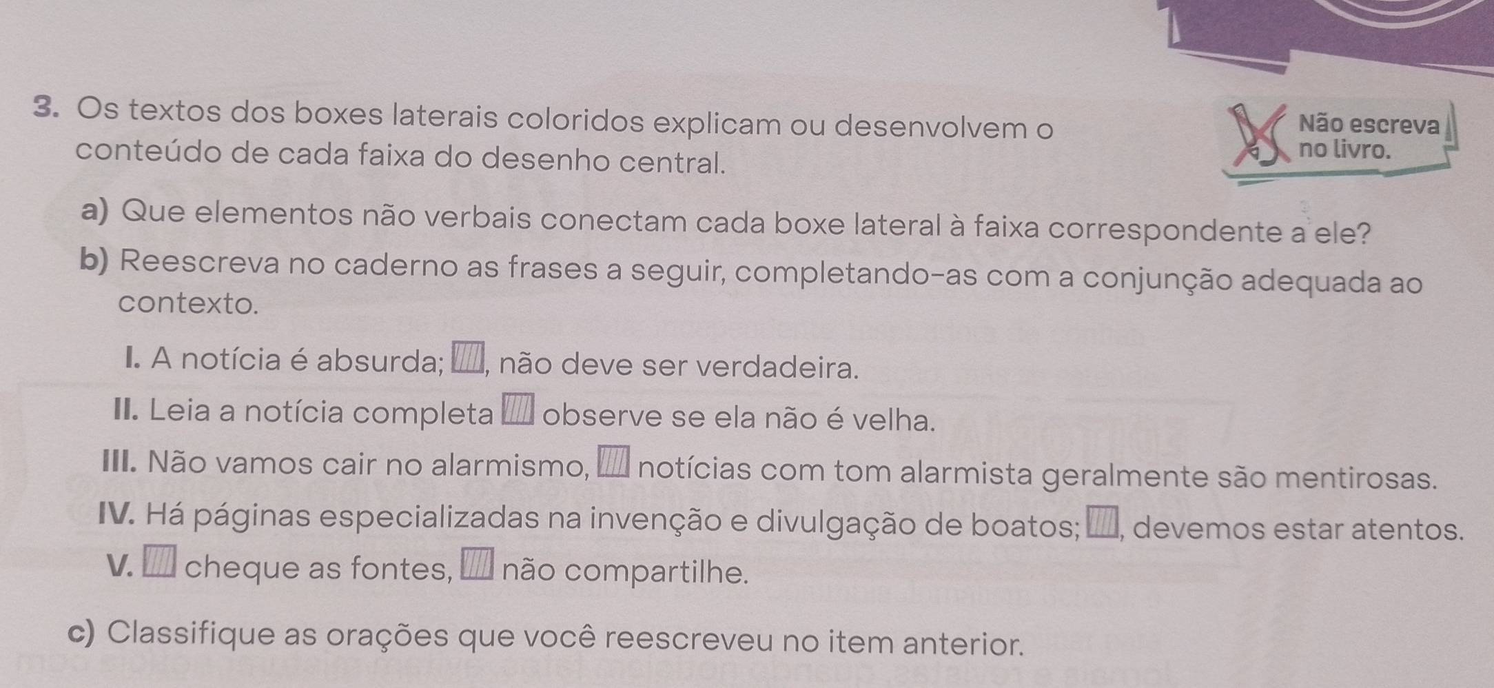 Os textos dos boxes laterais coloridos explicam ou desenvolvem o 
Não escreva 
conteúdo de cada faixa do desenho central. no livro. 
a) Que elementos não verbais conectam cada boxe lateral à faixa correspondente a ele? 
b) Reescreva no caderno as frases a seguir, completando-as com a conjunção adequada ao 
contexto. 
I. A notícia é absurda; □ , não deve ser verdadeira. 
II. Leia a notícia completa I' observe se ela não é velha. 
III. Não vamos cair no alarmismo, _ □  A notícias com tom alarmista geralmente são mentirosas. 
IV. Há páginas especializadas na invenção e divulgação de boatos; _, devemos estar atentos. 
V. □ cheque as fontes, □ □ □ não compartilhe. 
c) Classifique as orações que você reescreveu no item anterior.