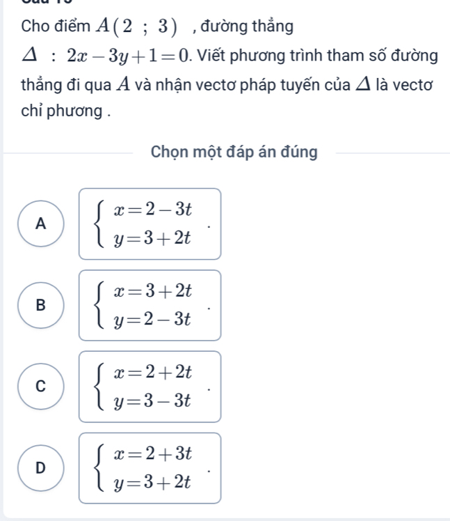 Cho điểm A(2;3) , đường thẳng
△ :2x-3y+1=0. Viết phương trình tham số đường
thẳng đi qua Á và nhận vectơ pháp tuyến của △ là vectơ
chỉ phương .
Chọn một đáp án đúng
A beginarrayl x=2-3t y=3+2tendarray..
B beginarrayl x=3+2t y=2-3tendarray.
C beginarrayl x=2+2t y=3-3tendarray..
D beginarrayl x=2+3t y=3+2tendarray.