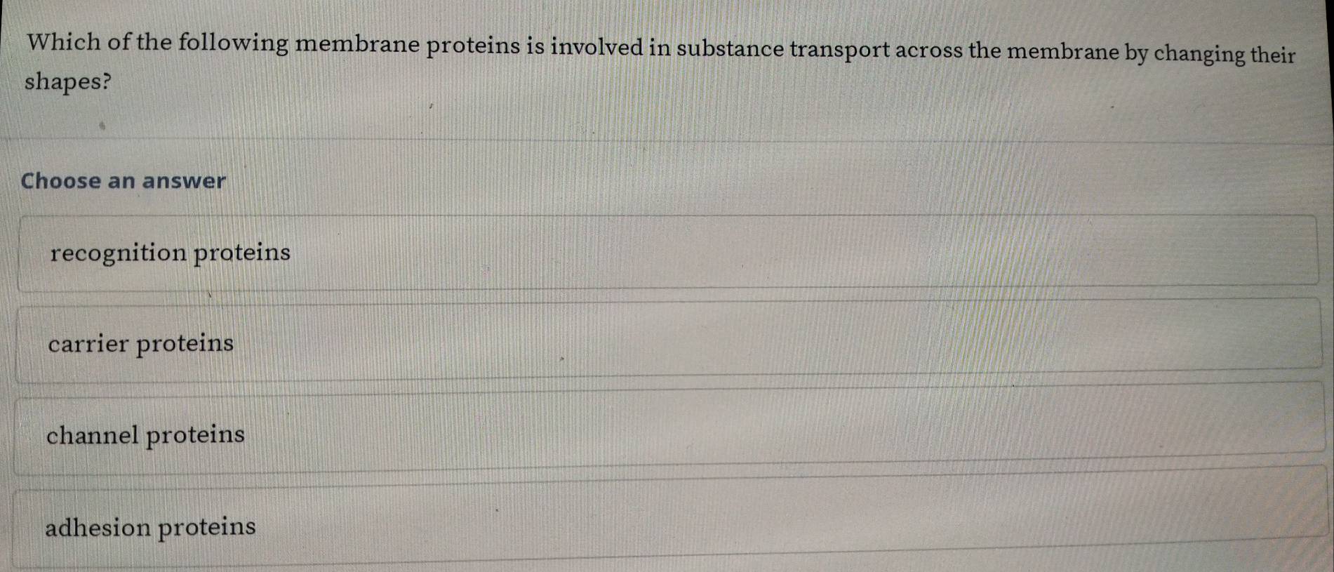 Which of the following membrane proteins is involved in substance transport across the membrane by changing their
shapes?
Choose an answer
recognition proteins
carrier proteins
channel proteins
adhesion proteins