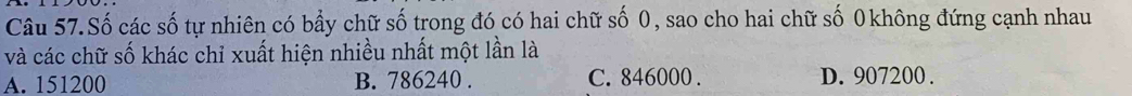 Câu 57.Số các số tự nhiên có bầy chữ số trong đó có hai chữ số 0, sao cho hai chữ số 0 không đứng cạnh nhau
và các chữ số khác chỉ xuất hiện nhiều nhất một lần là
A. 151200 B. 786240. C. 846000. D. 907200.
