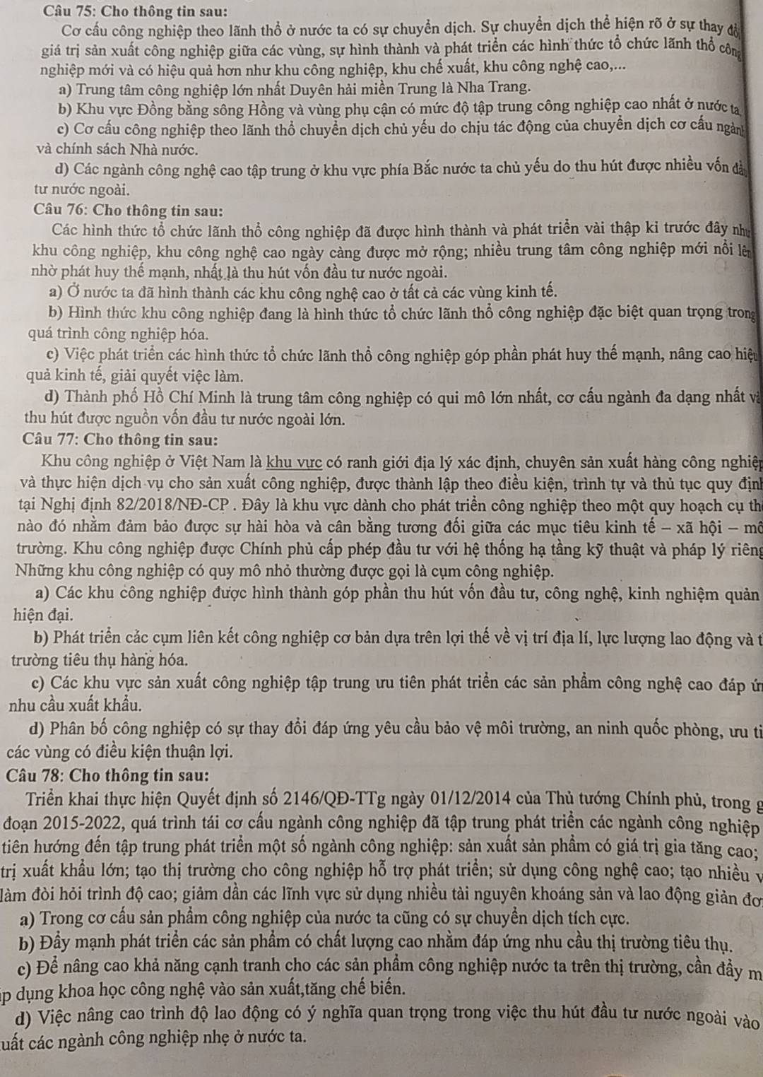Cho thông tin sau:
Cơ cấu công nghiệp theo lãnh thổ ở nước ta có sự chuyển dịch. Sự chuyển dịch thể hiện rõ ở sự thay đờ
giá trị sản xuất công nghiệp giữa các vùng, sự hình thành và phát triển các hình thức tổ chức lãnh thổ côm
nghiệp mới và có hiệu quả hơn như khu công nghiệp, khu chế xuất, khu công nghệ cao,...
a) Trung tâm công nghiệp lớn nhất Duyên hải miền Trung là Nha Trang.
b) Khu vực Đồng bằng sông Hồng và vùng phụ cận có mức độ tập trung công nghiệp cao nhất ở nước ta
c) Cơ cấu công nghiệp theo lãnh thổ chuyển dịch chủ yếu do chịu tác động của chuyển dịch cơ cấu ngàn
và chính sách Nhà nước.
d) Các ngành công nghệ cao tập trung ở khu vực phía Bắc nước ta chủ yếu do thu hút được nhiều vốn đà
tư nước ngoài.
Câu 76: Cho thông tin sau:
Các hình thức tổ chức lãnh thổ công nghiệp đã được hình thành và phát triển vài thập ki trước đây như
khu công nghiệp, khu công nghệ cao ngày càng được mở rộng; nhiều trung tâm công nghiệp mới nổi là
nhờ phát huy thế mạnh, nhất là thu hút vốn đầu tư nước ngoài.
a) Ở nước ta đã hình thành các khu công nghệ cao ở tất cả các vùng kinh tế.
b) Hình thức khu công nghiệp đang là hình thức tổ chức lãnh thổ công nghiệp đặc biệt quan trọng trong
quá trình công nghiệp hóa.
c) Việc phát triển các hình thức tổ chức lãnh thổ công nghiệp góp phần phát huy thế mạnh, nâng cao hiệu
quả kinh tế, giải quyết việc làm.
d) Thành phố Hồ Chí Minh là trung tâm công nghiệp có qui mô lớn nhất, cơ cấu ngành đa dạng nhất và
thu hút được nguồn vốn đầu tư nước ngoài lớn.
Câu 77: Cho thông tin sau:
Khu công nghiệp ở Việt Nam là khu vực có ranh giới địa lý xác định, chuyên sản xuất hàng công nghiệp
và thực hiện dịch vụ cho sản xuất công nghiệp, được thành lập theo điều kiện, trình tự và thủ tục quy địn
tại Nghị định 82/2018/NĐ-CP . Đây là khu vực dành cho phát triển công nghiệp theo một quy hoạch cụ th
nào đó nhằm đảm bảo được sự hài hòa và cân bằng tương đối giữa các mục tiêu kinh tế - xã hội - mô
trường. Khu công nghiệp được Chính phủ cấp phép đầu tư với hệ thống hạ tầng kỹ thuật và pháp lý riêng
Những khu công nghiệp có quy mô nhỏ thường được gọi là cụm công nghiệp.
a) Các khu công nghiệp được hình thành góp phần thu hút vốn đầu tư, công nghệ, kinh nghiệm quản
hiện đại.
b) Phát triển cảc cụm liên kết công nghiệp cơ bản dựa trên lợi thế về vị trí địa lí, lực lượng lao động và t
trường tiêu thụ hàng hóa.
c) Các khu vực sản xuất công nghiệp tập trung ưu tiên phát triển các sản phẩm công nghệ cao đáp ứ
nhu cầu xuất khẩu.
d) Phân bố công nghiệp có sự thay đổi đáp ứng yêu cầu bảo vệ môi trường, an ninh quốc phòng, ưu ti
các vùng có điều kiện thuận lợi.
Câu 78: Cho thông tin sau:
Triển khai thực hiện Quyết định số 2146/QĐ-TTg ngày 01/12/2014 của Thủ tướng Chính phủ, trong g
đoạn 2015-2022, quá trình tái cơ cấu ngành công nghiệp đã tập trung phát triển các ngành công nghiệp
tiên hướng đến tập trung phát triển một số ngành công nghiệp: sản xuất sản phầm có giá trị gia tăng cao:
trị xuất khẩu lớn; tạo thị trường cho công nghiệp hỗ trợ phát triển; sử dụng công nghệ cao; tạo nhiều v
đàm đòi hỏi trình độ cao; giảm dần các lĩnh vực sử dụng nhiều tài nguyên khoáng sản và lao động giản đơ
a) Trong cơ cấu sản phẩm công nghiệp của nước ta cũng có sự chuyền dịch tích cực.
b) Đầy mạnh phát triển các sản phầm có chất lượng cao nhằm đáp ứng nhu cầu thị trường tiêu thụ.
c) Để nâng cao khả năng cạnh tranh cho các sản phầm công nghiệp nước ta trên thị trường, cần đầy m
ập dụng khoa học công nghệ vào sản xuất,tăng chế biến.
d) Việc nâng cao trình độ lao động có ý nghĩa quan trọng trong việc thu hút đầu tư nước ngoài vào
cất các ngành công nghiệp nhẹ ở nước ta.