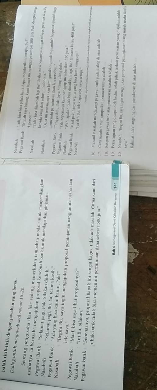 Isilah titik-titik dengan jawaban yang benar.
Dialog untuk menjawab soal nomor 16-20.
Nasabah "Jadi, kira-kira pihak bank dapat memberikan berapa, Bu?"
Pegawai Bank : “Setelah saya hitung, kami hanya menyanggupi sampai 300 juta Pak, dengan busp
Nasabah 4 persen "
"Tidak bisa ditambah lagi Bu? Usaha ini sebenarnya sangat sukses, pesanan ikan l
Seorang pengusaha ikan lele sedang memerlukan tambahan modal untuk mengembangkan Nasabah *Dana ini rencananya akan kami gunakan untuk menambah kapasitas produki agı
Pegawai Bank : “Selamat pagi, Pak. Silakan duduk.”
kepada kami dari seluruh Indonesia."
usahanya. Ia berusaha mengajukan proposal ke sebuah bank untuk mendapatkan pinjaman. memenuhi permintaan ikan lele tersebut."
Nasabah "Selamat pagi, Bu. Ya, terima kasih."
Pegawai Bank : “Ada yang bisa kami bantu, Pak?”
Pegawai Bank “Tunggu dulu, Pak. Saya hitung ulang dulu.”
Pegawai Bank “Yah, sepertinya kami sanggup memberikan 350 juta.”
lele saya."
Nasabah “Begini Bu, saya ingin mengajukan proposal peminjaman uang untuk usaha ikan Pegawai Bank “Maaf pak, hanya segitu yang bisa kami sanggupi.”
Nasabah "Wah, apakah tidak bisa dinaikkan lagi, Bu? Gimana kalau 400 juta?"
Pegawai Bank : “Maaf, bisa saya lihat proposalnya?”
Nasabah “Ini Bu, silakan.”
Nasabah "Iya deh Bu, tidak apa-apa, saya setuju."
Semmber htgt./wwn.slmusiama.comm/221.3/12%-contoh-teks-negesash-singhat.hend dengan perersss
Pegawai bank : “Sebenarnya, proposal Bapak ini sangat bagus, tidak ada masalah. Cuma kami dari 16 Maksud nasabah mendatangi pegawai bank pada dialog di atas adalah
pihak bank tidak bisa memenuhi permintaan dana sebesar 500 juta." 17 Cara nasabah menyampaikan penawarannya adalah
18. Respon pegawai bank atas penawaran nasabah adalah
19. Persetujuan yang dicapai oleh kedua belah pihak terkait penawaran yang diajukan adalab
Bab 4 Bernegoisasi Demi Kebaikan Bersama 141 20 Nasabah “Begini Bu, saya ingin mengajukan proposal peminjaman uang untuk usaha ika k
saya ."
Kalimat tidak langsung dari percakapan di atas adalah