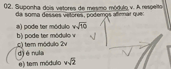 Suponha dois vetores de mesmo módulo v. A respeito
da soma desses vetores, podemos afirmar que:
a) pode ter módulo vsqrt(10)
b) pode ter módulo v
c) tem módulo 2v
d) é nula
e) tem módulo vsqrt(2)