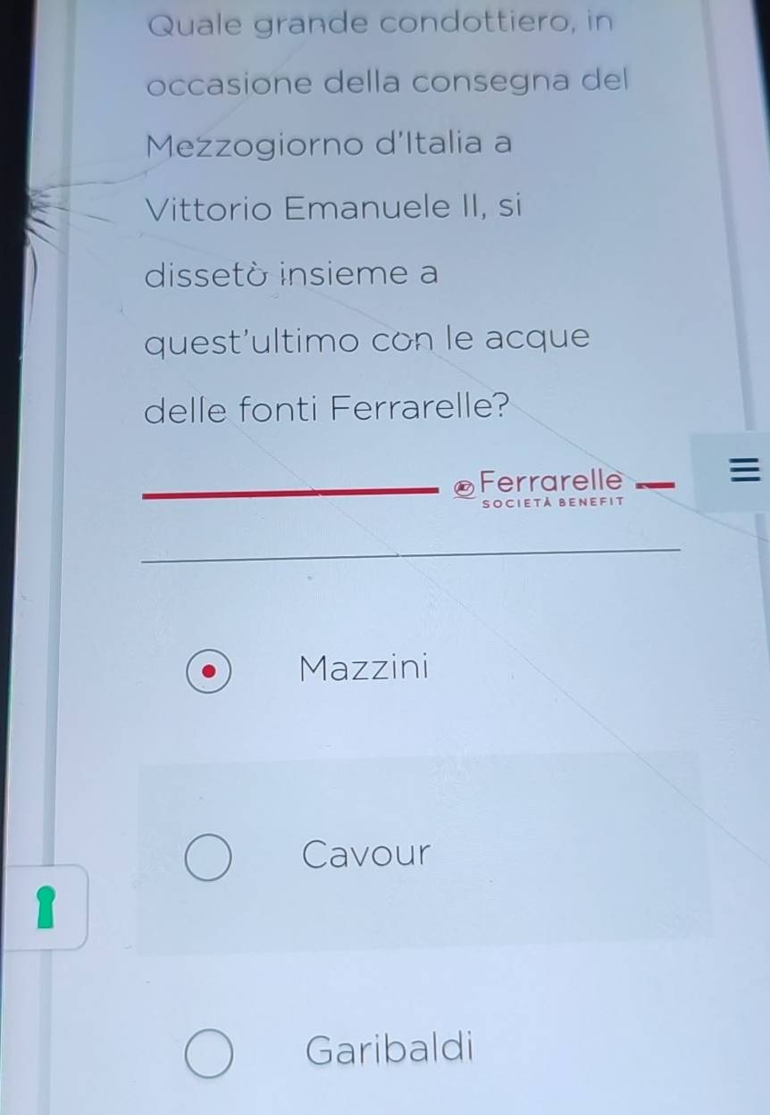 Quale grande condottiero, in
occasione della consegna del
Mezzogiorno d'Italia a
Vittorio Emanuele II, si
dissetò insieme a
quest'ultimo con le acque
delle fonti Ferrarelle?
Ferrarelle

Società Benefit
Mazzini
Cavour
1
Garibaldi