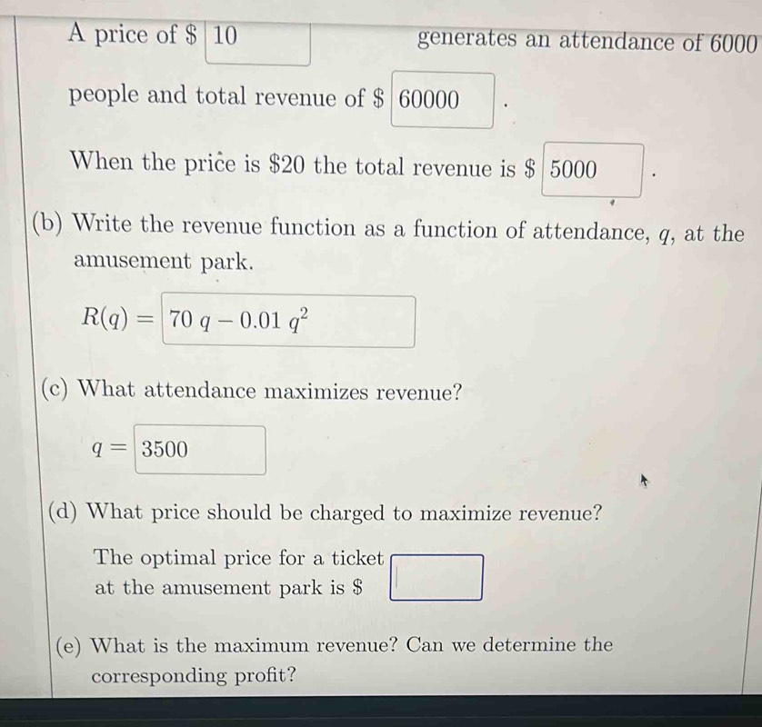 A price of $ 10 generates an attendance of 6000
people and total revenue of $ 60000
When the price is $20 the total revenue is $ 5000
(b) Write the revenue function as a function of attendance, q, at the 
amusement park.
R(q)=70q-0.01q^2
(c) What attendance maximizes revenue?
q=3500
(d) What price should be charged to maximize revenue? 
The optimal price for a ticket □ 
at the amusement park is $
(e) What is the maximum revenue? Can we determine the 
corresponding profit?