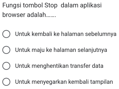 Fungsi tombol Stop dalam aplikasi
browser adalah.......
Untuk kembali ke halaman sebelumnya
Untuk maju ke halaman selanjutnya
Untuk menghentikan transfer data
Untuk menyegarkan kembali tampilan