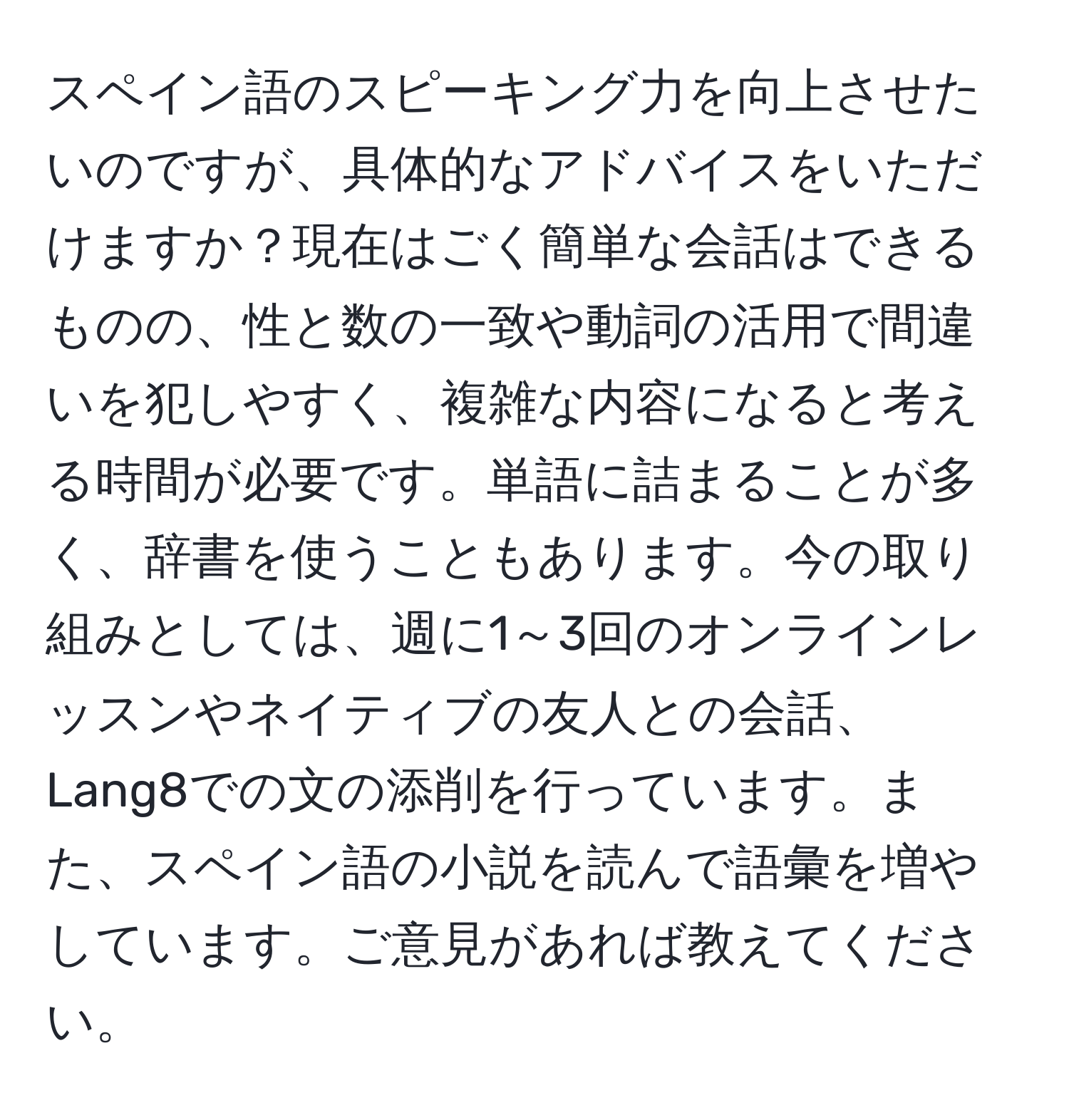 スペイン語のスピーキング力を向上させたいのですが、具体的なアドバイスをいただけますか？現在はごく簡単な会話はできるものの、性と数の一致や動詞の活用で間違いを犯しやすく、複雑な内容になると考える時間が必要です。単語に詰まることが多く、辞書を使うこともあります。今の取り組みとしては、週に1～3回のオンラインレッスンやネイティブの友人との会話、Lang8での文の添削を行っています。また、スペイン語の小説を読んで語彙を増やしています。ご意見があれば教えてください。