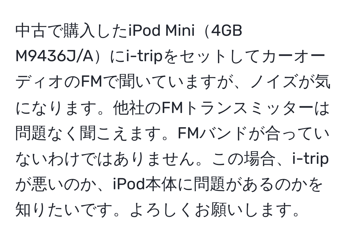 中古で購入したiPod Mini4GB M9436J/Aにi-tripをセットしてカーオーディオのFMで聞いていますが、ノイズが気になります。他社のFMトランスミッターは問題なく聞こえます。FMバンドが合っていないわけではありません。この場合、i-tripが悪いのか、iPod本体に問題があるのかを知りたいです。よろしくお願いします。