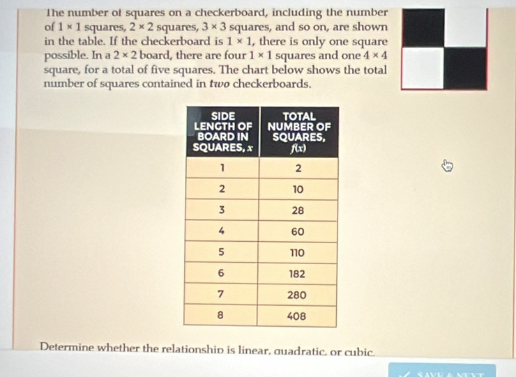 The number of squares on a checkerboard, including the number
of 1* 1 squares, 2* 2 squares, 3* 3 squares, and so on, are shown
in the table. If the checkerboard is 1* 1 , there is only one square
possible. In a 2* 2 board, there are four 1* 1 squares and one 4* 4
square, for a total of five squares. The chart below shows the total
number of squares contained in two checkerboards.
Determine whether the relationship is linear, guadratic. or cubic.