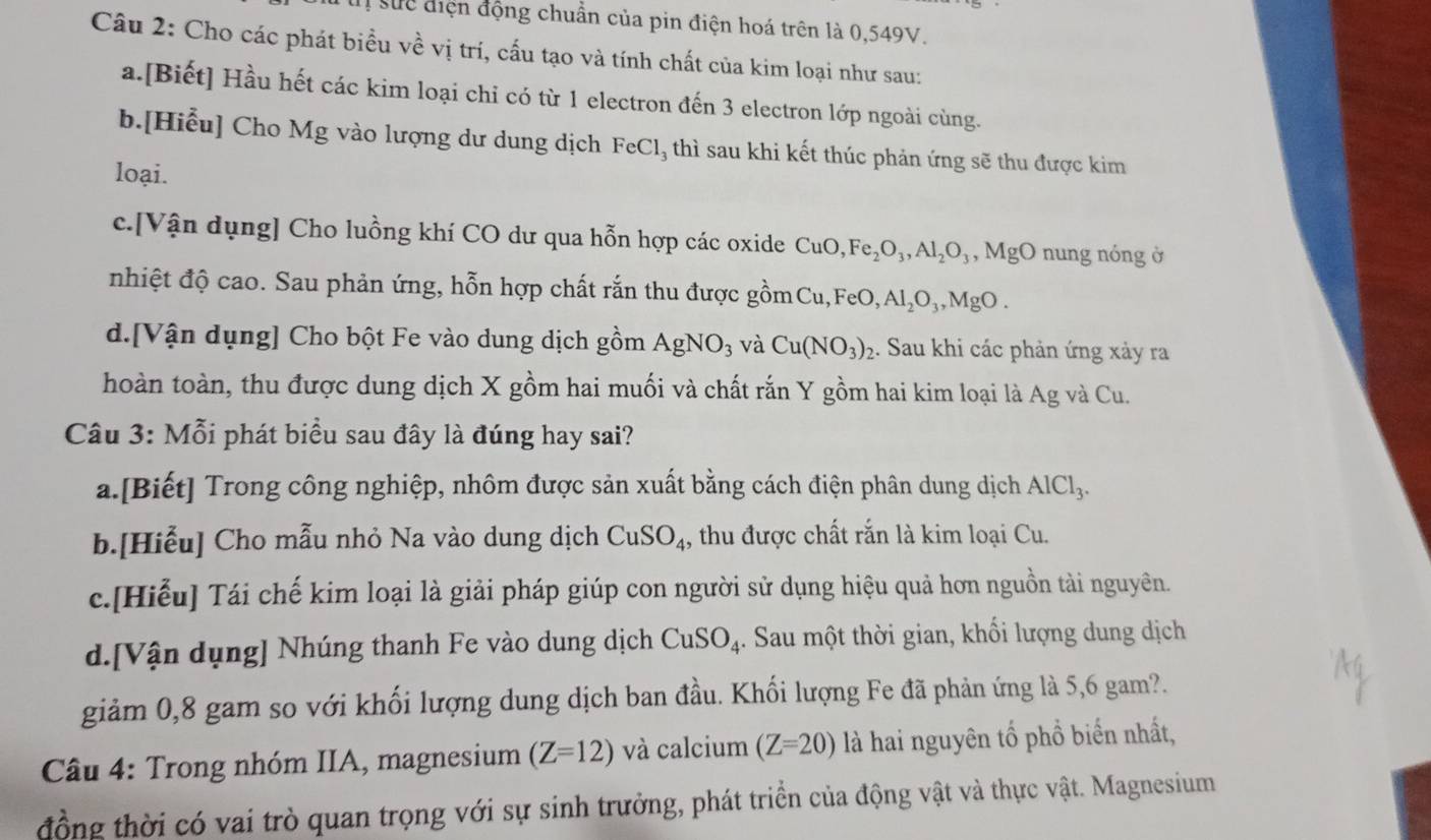 suc điện động chuẩn của pin điện hoá trên là 0,549V.
Câu 2: Cho các phát biểu về vị trí, cấu tạo và tính chất của kim loại như sau:
a.[Biết] Hầu hết các kim loại chỉ có từ 1 electron đến 3 electron lớp ngoài cùng.
b.[Hiểu] Cho Mg vào lượng dư dung dịch FeCl, thì sau khi kết thúc phản ứng sẽ thu được kim
loại.
c.[Vận dụng] Cho luồng khí CO dư qua hỗn hợp các oxide CuO,Fe_2O_3,Al_2O_3 Mg( O nung nóng ở
nhiệt độ cao. Sau phản ứng, hỗn hợp chất rắn thu được gồmCư ,FeO, Al_2O_3,MgO.
d.[Vận dụng] Cho bột Fe vào dung dịch gồm AgNO_3 và Cu(NO_3)_2. Sau khi các phản ứng xảy ra
hoàn toàn, thu được dung dịch X gồm hai muối và chất rắn Y gồm hai kim loại là Ag và Cu.
Câu 3: Mỗi phát biểu sau đây là đúng hay sai?
a.[Biết] Trong công nghiệp, nhôm được sản xuất bằng cách điện phân dung dịch AlCl_3.
b.[Hiễu] Cho mẫu nhỏ Na vào dung dịch CuSO_4 , thu được chất rắn là kim loại Cu.
c.[Hiễu] Tái chế kim loại là giải pháp giúp con người sử dụng hiệu quả hơn nguồn tài nguyên.
d.[Vận dụng] Nhúng thanh Fe vào dung dịch CuSO_4. Sau một thời gian, khối lượng dung dịch
giảm 0,8 gam so với khối lượng dung dịch ban đầu. Khối lượng Fe đã phản ứng là 5,6 gam?.
* Câu 4: Trong nhóm IIA, magnesium (Z=12) và calcium (Z=20) là hai nguyên tổ phổ biển nhất,
đồng thời có vai trò quan trọng với sự sinh trưởng, phát triển của động vật và thực vật. Magnesium